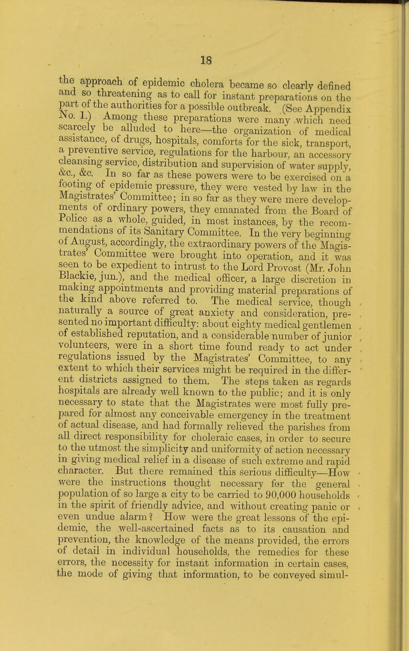 the approach of epidemic cholera became so clearly defined and so threatening as to call for instant preparations on the part ot the authorities for a possible outbreak. (See Appendix JNo. 1) Among these preparations were many .which need scarcely be alluded to here—the organization of medical assistance, of drugs, hospitals, comforts for the sick, transport, a preventive service, regulations for the harbour, an accessory cleansing service, distribution and supervision of water supply, oec, &c. In so far as these powers were to be exercised on a looting of epidemic pressure, they were vested by law in the Magistrates' Committee; in so far as they were mere develop- ments of ordinary powers, they emanated from the Board of Police as a whole, guided, in most instances, by the recom- mendations of its Sanitary Committee. In the very beginning of August, accordingly, the extraordinary powers of the Magis- trates Committee were brought into operation, and it was seen to be expedient to intrust to the Lord Provost (Mr. John Blackie, jun.), and the medical officer, a large discretion in making appointments and providing material preparations of the kmd above referred to. The medical service, though naturally a source of great anxiety and consideration, pre- sented no important difficulty: about eighty medical gentlemen of established reputation, and a considerable number of junior volunteers, were in a short time found ready to act under regulations issued by the Magistrates' Committee, to any extent to_ which their services might be required in the differ- ent districts assigned to them. The steps taken as regards hospitals are already well known to the public; and it is only necessary to state that the Magistrates were most fully pre- pared for almost any conceivable emergency in the treatment of actual disease, and had formally relieved the parishes from all direct responsibility for choleraic cases, in order to secure to the utmost the simplicity and uniformity of action necessary in giving medical relief in a disease of such extreme and rapid character. _ But there remained this serious difficulty—How were the instructions thought necessary for the general population of so large a city to be carried to 90,000 households in the spirit of friendly advice, and without creating panic or even undue alarm ? How were the great lessons of the epi- demic, the well-ascertained facts as to its causation and prevention, the knowledge of the means provided, the errors of detail in individual households, the remedies for these errors, the necessity for instant information in certain cases, the mode of giving that information, to be conveyed simul-