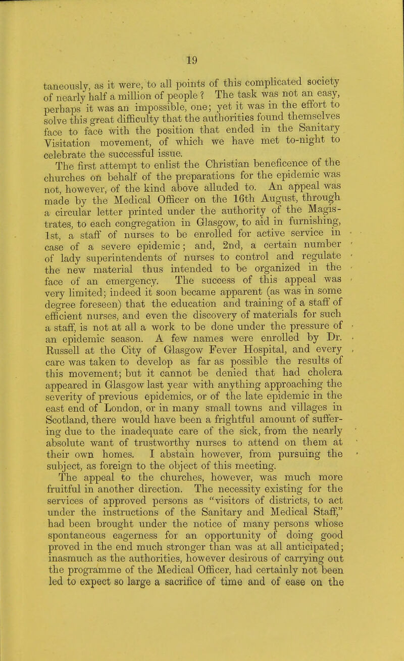 raucously, as it were, to all points of this complicated society of nearly half a million of people ? The task was not an easy, perhaps* it was an impossible, one; yet it was m the effort to solve this great difficulty that the authorities found themselves face to face with the position that ended in the Sanitary Visitation movement, of which we have met to-night to celebrate the successful issue. The first attempt to enlist the Christian beneficence of the churches on behalf of the preparations for the epidemic was not, however, of the kind above alluded to. An appeal was made by the Medical Officer on the 16th August, through a circular letter printed under the authority of the Magis- trates, to each congregation in Glasgow, to aid in furnishing, 1st, a staff of nurses to be enrolled for active service in case of a severe epidemic; and, 2nd, a certain number of lady superintendents of nurses to control and regulate the new material thus intended to be organized in the face of an emergency. The success of this appeal was very limited; indeed it soon became apparent (as was in some degree foreseen) that the education and training of a staff of efficient nurses, and even the discovery of materials for such a staff, is not at all a work to be done under the pressure of an epidemic season. A few names were enrolled by Dr. Kussell at the City of Glasgow Fever Hospital, and every care was taken to develop as far as possible the results of this movement; but it cannot be denied that had cholera appeared in Glasgow last year with anything approaching the severity of previous epidemics, or of the late epidemic in the east end of London, or in many small towns and villages in Scotland, there would have been a frightful amount of suffer- ing due to the inadequate care of the sick, from the nearly absolute want of trustworthy nurses to attend on them at their own homes. I abstain however, from pursuing the subject, as foreign to the object of this meeting. The appeal to the churches, however, was much more fruitful in another direction. The necessity existing for the services of approved persons as visitors of districts, to act under the instructions of the Sanitary and Medical Staff, had been brought under the notice of many persons whose spontaneous eagerness for an opportunity of doing good proved in the end much stronger than was at all anticipated; inasmuch as the authorities, however desirous of carrying out the programme of the Medical Officer, had certainly not been led to expect so large a sacrifice of time and of ease on the