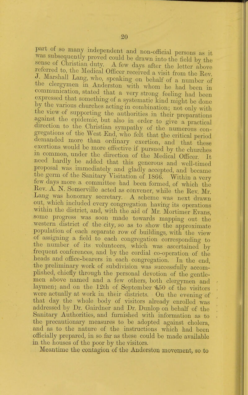 S?Jl ma?7 mdePendent and non-official persons as i1 was subsequently proved could be drawn into the field by the sense of Christian duty. A few days after the letter above referred to the Medical Officer received a visit from the Rev J. Marshall Lang, who, speaking on behalf of a number of the clergymen m Anderston with whom he had been in communication, stated that a very strong feelin* had been expressed that something of a systematic kind might be done by the various churches acting in combination; not only with the view of supporting the authorities in their preparations against the epidemic, but also in order to give a practical direction to the Christian sympathy of the numerous con- gregations of the West End, who felt that the critical period demanded more than ordinary exertion, and that these exertions would be more effective if pursued by the churches in common, under the direction of the Medical Officer It need hardly be added that this generous and well-timed proposal was immediately and gladly accepted, and became the germ of the Sanitary Visitation of 1866. Within a very lew days more a committee had been formed, of which the Rev. A. N. Somerville acted as convener, while the Rev. Mr. Lang was honorary secretary. A scheme was next drawn out, which included every congregation having its operations within the district, and, with the aid of Mr. Mortimer Evans, some progress was soon made towards mapping out the western district of the city, so as to show the approximate population of each separate row of buildings, with the view of assigning a field to each congregation corresponding to the number of its volunteers, which was ascertained by frequent conferences, and by the cordial co-operation of the heads and office-bearers in each congregation. In the end, the preliminary work of subdivision was successfully accom- plished, chiefly through the personal devotion of the gentle- men above named and a few others, both clergymen and laymen; and on the 12th of September >150 of the visitors were actually at work in their districts. On the evening of that day the whole body of visitors already enrolled was addressed by Dr. Gairdner and Dr. Dunlop on behalf of the Sanitary Authorities, and furnished with information as to the precautionary measures to be adopted against cholera, and as to the nature of the instructions which had been officially prepared, in so far as these could be made available in the houses of the poor by the visitors. Meantime the contagion of the Anderston movement, so to