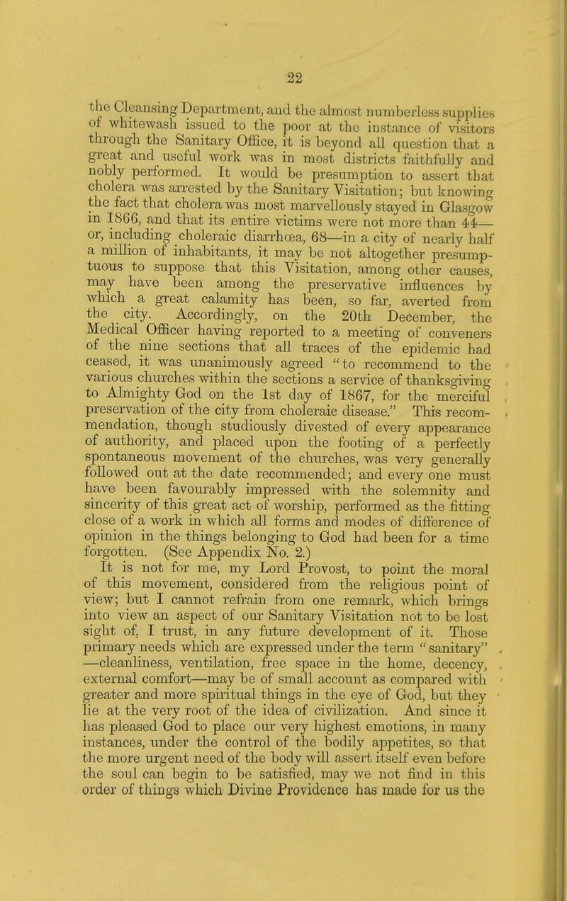 the Cleansing Department, and the almost numberless supplies of whitewash issued to the poor at the instance of visitors through the Sanitary Office, it is beyond all question that a great and useful work was in most districts faithfully and nobly performed. It would be presumption to assert that cholera was arrested by the Sanitary Visitation; but knowing the fact that cholera was most marvellously stayed in Glasgow m 1866, and that its entire victims were not more than 44— or, including choleraic diarrhoea, 68—in a city of nearly half a million of inhabitants, it may be not altogether presump- tuous to suppose that this Visitation, among other causes, may have been among the preservative influences by which a great calamity has been, so far, averted from the city. Accordingly, on the 20th December, the Medical Officer having reported to a meeting of conveners of the nine sections that all traces of the epidemic had ceased, it was unanimously agreed to recommend to the various churches within the sections a service of thanksgiving to Almighty God on the 1st day of 1867, for the merciful preservation of the city from choleraic disease. This recom- mendation, though studiously divested of every appearance of authority, and placed upon the footing of a perfectly spontaneous movement of the churches, was very generally followed out at the date recommended; and every one must have been favourably impressed with, the solemnity and sincerity of this great act of worship, performed as the fitting close of a work in which all forms and modes of difference of opinion in the things belonging to God had been for a time forgotten. (See Appendix No. 2.) It is not for me, my Lord Provost, to point the moral of this movement, considered from the religious point of view; but I cannot refrain from one remark, which brings into view an aspect of our Sanitary Visitation not to be lost sight of, I trust, in any future development of it. Those primary needs which are expressed under the term  sanitary —cleanliness, ventilation, free space in the home, decency, external comfort—may be of small account as compared with greater and more spiritual things in the eye of God, but they lie at the very root of the idea of civilization. And since it has pleased God to place our very highest emotions, in many instances, under the control of the bodily appetites, so that the more urgent need of the body will assert itself even before the soul can begin to be satisfied, may we not find in this order of things which Divine Providence has made for us the