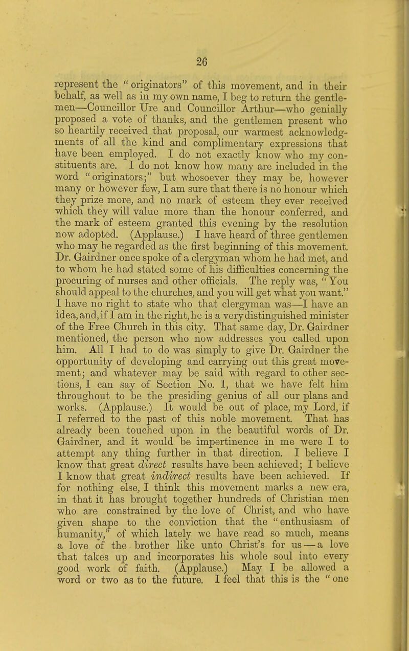 represent the  originators of this movement, and in their behalf, as well as in my own name, I beg to return the gentle- men—Councillor Ure and Councillor Arthur—who genially proposed a vote of thanks, and the gentlemen present who so heartily received that proposal, our warmest acknowledg- ments of all the kind and complimentary expressions that have been employed. I do not exactly know who my con- stituents are. I do not know how many are included in the word originators; but whosoever they may be, however many or however few, I am sure that there is no honour which they prize more, and no mark of esteem they ever received which they will value more than the honour conferred, and the mark of esteem granted this evening by the resolution now adopted. (Applause.) I have heard of three gentlemen who may be regarded as the first beginning of this movement. Dr. Gairdner once spoke of a clergyman whom he had met, and to whom he had stated some of his difficulties concerning the procuring of nurses and other officials. The reply was,  You should appeal to the churches, and you will get what you want. I have no right to state who that clergyman was—I have an idea, and, if I am in the right, he is a very distinguished minister of the Free Church in this city. That same day, Dr. Gairdner mentioned, the person who now addresses you called upon him. All I had to do was simply to give Dr. Gairdner the opportunity of developing and carrying out this great move- ment; and whatever may be said with regard to other sec- tions, I can say of Section No. 1, that we have felt him throughout to be the presiding genius of all our plans and works. (Applause.) It would be out of place, my Lord, if I referred to the past of this noble movement. That has already been touched upon in the beautiful words of Dr. Gairdner, and it would be impertinence in me were I to attempt any thing further in that direction. I believe I know that great direct results have been achieved; I believe I know that great indirect results have been achieved. If for nothing else, I think this movement marks a new era, in that it has brought together hundreds of Christian men who are constrained by the love of Christ, and who have given shape to the conviction that the enthusiasm of humanity, of which lately we have read so much, means a love of the brother like unto Christ's for us — a love that takes up and incorporates his whole soul into every good work of faith. (Applause.) May I be allowed a word or two as to the future. I feel that this is the  one