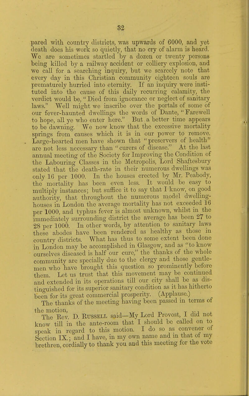 pared with country districts, was upwards of 6000, and yet death does his work so quietly, that no cry of alarm is heard. We are sometimes startled by a dozen or twenty persons being killed by a railway accident or colliery explosion, and we call for a searching inquiry, but we scarcely note that every day in this Christian community eighteen souls are prematurely hurried into eternity. If an inquiry were insti- tuted into the cause of this daily recurring calamity, the verdict would be,  Died from ignorance or neglect of sanitary laws. Well might we inscribe over the portals of some of our fever-haunted dwellings the words of Dante, Farewell to hope, all ye who enter here. But a better time appears to be dawning. We now know that the excessive mortality springs from causes which it is in our power to remove. Large-hearted men have shown that preservers of health are not less necessary than curers of disease. At the last annual meeting of the Society for Improving the Condition of the Labouring Classes in the Metropolis, Lord Shaftesbury stated that the death-rate in their numerous dwellings was only 16 per 1000. In the houses erected by Mr. Peabody, the mortality has been even less. It would be easy to multiply instances; but suffice it to say that I know, on good authority, that throughout the numerous model dwelling- houses in London the average mortality has not exceeded 16 per 1000, and typhus fever is almost unknown, whilst in the immediately surrounding district the average has been 27 to 28 per 1000. In other words, by attention to sanitary laws these abodes have been rendered as healthy as those in country districts. What has thus to some extent been done in London may be accomplished in Glasgow, and as to know ourselves diseased is half our cure, the thanks of the whole community are specially due to the clergy and those gentle- men who have brought this question so prominently before them. Let us trust that this movement may be continued and extended in its operations till our city shall be as dis- tinguished for its superior sanitary condition as it has hitherto been for its great commercial prosperity. (Applause.) The thanks of the meeting having been passed m terms of the motion, , ,., The Eev. D. Russell said—My Lord Provost, I did not know till in the ante-room that I should be called on to speak in regard to this motion. I do so as convener oi Section IX.; and I have, in my own name and m that ot my brethren, cordially to thank you and this meeting for the vote