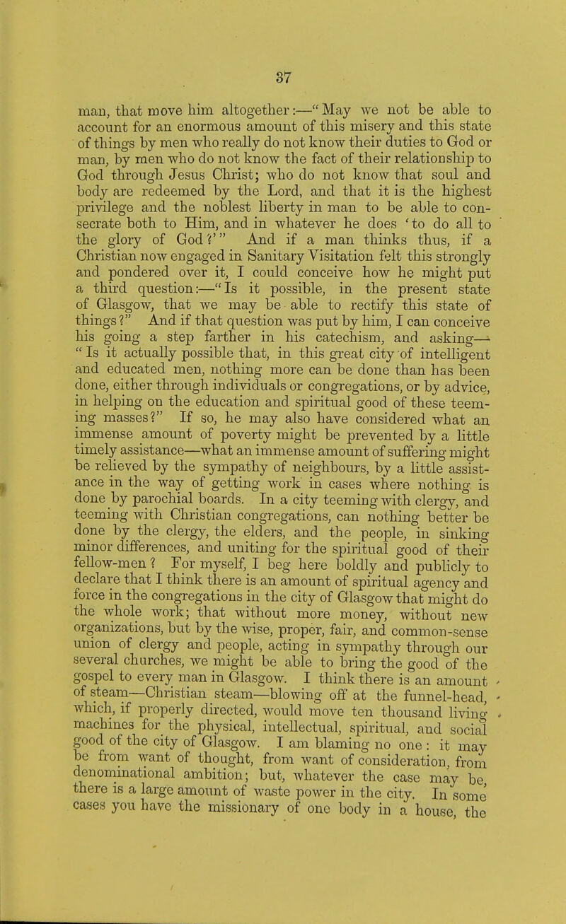 man, that move him altogether:—May we not be able to account for an enormous amount of this misery and this state of things by men who really do not know their duties to God or man, by men who do not know the fact of their relationship to God through Jesus Christ; who do not know that soul and body are redeemed by the Lord, and that it is the highest privilege and the noblest liberty in man to be able to con- secrate both to Him, and in whatever he does ' to do all to the glory of God?' And if a man thinks thus, if a Christian now engaged in Sanitary Visitation felt this strongly and pondered over it, I could conceive how he might put a third question:—Is it possible, in the present state of Glasgow, that we may be able to rectify this state of things ? And if that question was put by him, I can conceive his going a step farther in his catechism, and asking—»■  Is it actually possible that, in this great city of intelligent and educated men, nothing more can be done than has been clone, either through individuals or congregations, or by advice, in helping on the education and spiritual good of these teem- ing masses? If so, he may also have considered what an immense amount of poverty might be prevented by a little timely assistance—what an immense amount of suffering might be relieved by the sympathy of neighbours, by a little assist- ance in the way of getting work in cases where nothing is done by parochial boards. In a city teeming with clergy, and teeming with Christian congregations, can nothing better be done by the clergy, the elders, and the people, in sinking minor differences, and uniting for the spiritual good of their fellow-men ? For myself, I beg here boldly and publicly to declare that I think there is an amount of spiritual agency and force in the congregations in the city of Glasgow that might do the whole work; that without more money, without new organizations, but by the wise, proper, fair, and common-sense union of clergy and people, acting in sympathy through our several churches, we might be able to bring the good of the gospel to every man in Glasgow. I think there is an amount of steam—Christian steam—blowing off at the funnel-head, which, if properly directed, would move ten thousand living machines for the physical, intellectual, spiritual, and social good of the city of Glasgow. I am blaming no one : it may be from want of thought, from want of consideration, from denominational ambition; but, whatever the case may be there is a large amount of waste power in the city. In some cases you have the missionary of one body in a house the