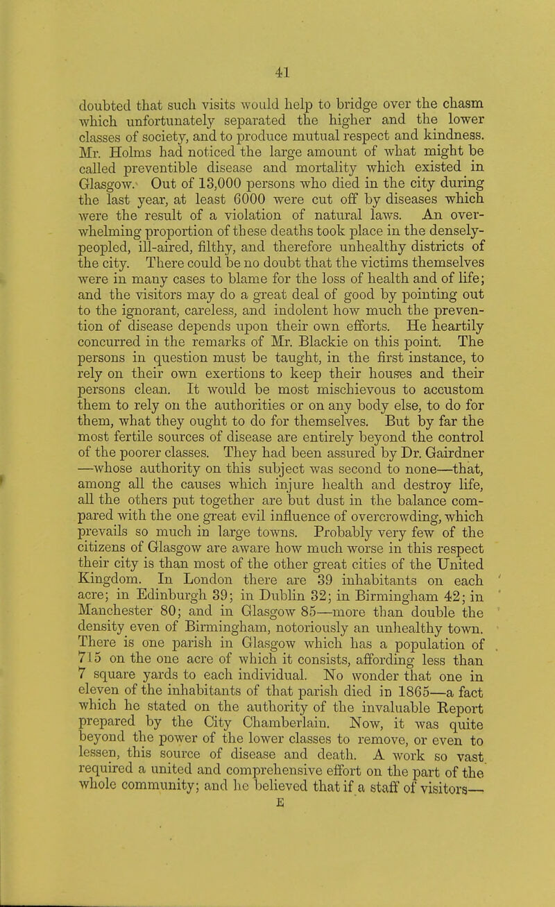 doubted that such visits would help to bridge over the chasm which unfortunately separated the higher and the lower classes of society, and to produce mutual respect and kindness. Mr. Holms had noticed the large amount of what might be called preventible disease and mortality which existed in Glasgow/ Out of 13,000 persons who died in the city during the last year, at least 6000 were cut off by diseases which Avere the result of a violation of natural laws. An over- whelming proportion of these deaths took place in the densely- peopled, ill-aired, filthy, and therefore unhealthy districts of the city. There could be no doubt that the victims themselves were in many cases to blame for the loss of health and of life; and the visitors may do a great deal of good by pointing out to the ignorant, careless, and indolent how much the preven- tion of disease depends upon their own efforts. He heartily concurred in the remarks of Mr. Blackie on this point. The persons in question must be taught, in the first instance, to rely on their own exertions to keep their houses and their persons clean. It would be most mischievous to accustom them to rely on the authorities or on any body else, to do for them, what they ought to do for themselves. But by far the most fertile sources of disease are entirely beyond the control of the poorer classes. They had been assured by Dr. Gairdner —whose authority on this subject was second to none—that, among all the causes which injure health and destroy life, all the others put together are but dust in the balance com- pared with the one great evil influence of overcrowding, which prevails so much in large towns. Probably very few of the citizens of Glasgow are aware how much worse in this respect their city is than most of the other great cities of the United Kingdom. In London there are 39 inhabitants on each acre; in Edinburgh 39; in Dublin 32; in Birmingham 42; in Manchester 80; and in Glasgow 85—more than double the density even of Birmingham, notoriously an unhealthy town. There is one parish in Glasgow which has a population of 715 on the one acre of which it consists, affording less than 7 square yards to each individual. No wonder that one in eleven of the inhabitants of that parish died in 1865—a fact which he stated on the authority of the invaluable Keport prepared by the City Chamberlain. Now, it was quite beyond the power of the lower classes to remove, or even to lessen, this source of disease and death. A work so vast required a united and comprehensive effort on the part of the whole community; and he believed that if a staff of visitors— E