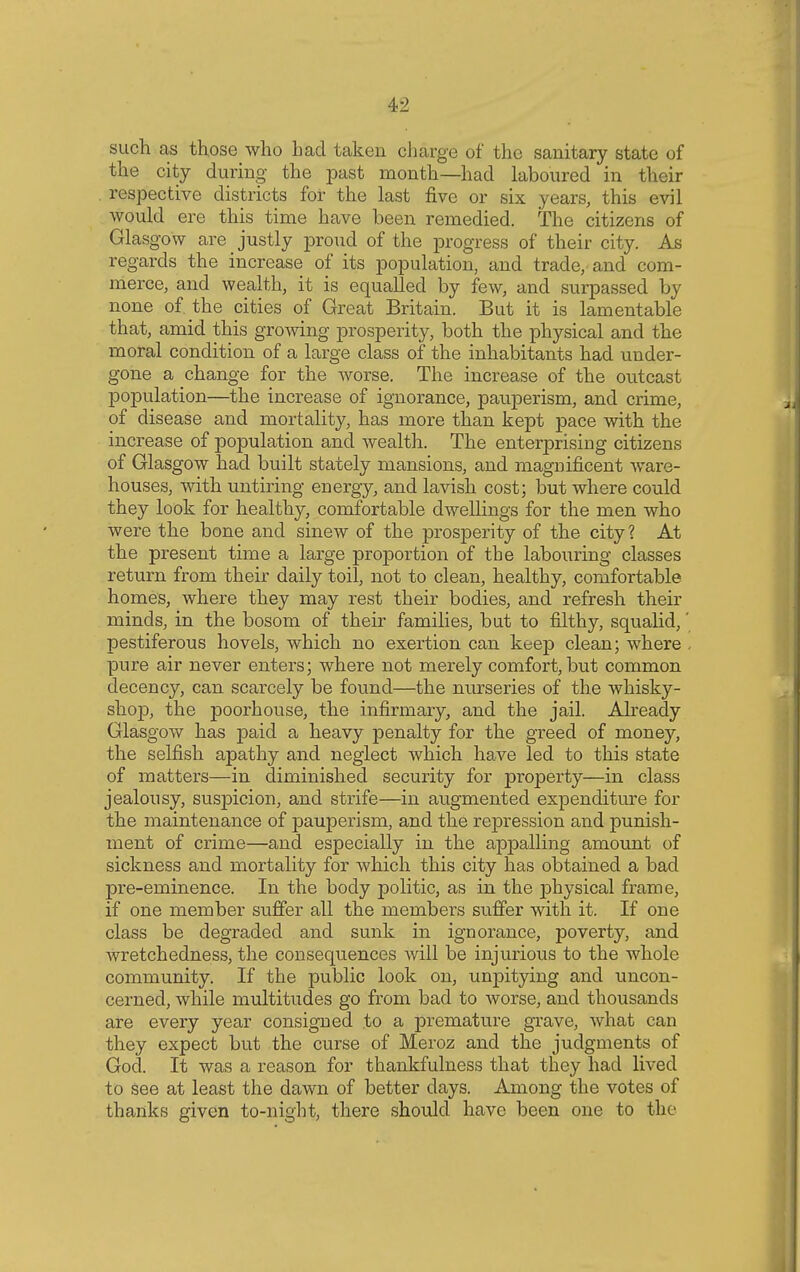 such as those who had taken charge of the sanitary state of the city during the past month—had laboured in their respective districts for the last five or six years, this evil would ere this time have been remedied. The citizens of Glasgow are justly proud of the progress of their city. As regards the increase of its population, and trade, and com- merce, and wealth, it is equalled by few, and surpassed by none of the cities of Great Britain. But it is lamentable that, amid this growing prosperity, both the physical and the moral condition of a large class of the inhabitants had under- gone a change for the worse. The increase of the outcast population—the increase of ignorance, pauperism, and crime, of disease and mortality, has more than kept pace with the increase of population and wealth. The enterprising citizens of Glasgow had built stately mansions, and magnificent ware- houses, with untiring energy, and lavish cost; but where could they look for healthy, comfortable dwellings for the men who were the bone and sinew of the prosperity of the city? At the present time a large proportion of the labouring classes return from their daily toil, not to clean, healthy, comfortable homes, where they may rest their bodies, and refresh their minds, in the bosom of their families, but to filthy, squalid,' pestiferous hovels, which no exertion can keep clean; where . pure air never enters; where not merely comfort, but common decency, can scarcely be found—the nurseries of the whisky- shop, the poorhouse, the infirmary, and the jail. Already Glasgow has paid a heavy penalty for the greed of money, the selfish apathy and neglect which have led to this state of matters—in diminished security for property—in class jealousy, suspicion, and strife—in augmented expenditure for the maintenance of pauperism, and the repression and punish- ment of crime—and especially in the appalling amount of sickness and mortality for which this city has obtained a bad pre-eminence. In the body politic, as in the physical frame, if one member suffer all the members suffer with it. If one class be degraded and sunk in ignorance, poverty, and wretchedness, the consequences will be injurious to the whole community. If the public look on, unpitying and uncon- cerned, while multitudes go from bad to worse, and thousands are every year consigned to a premature grave, what can they expect but the curse of Meroz and the judgments of God. It was a reason for thankfulness that they had lived to see at least the dawn of better days. Among the votes of thanks given to-night, there should have been one to the