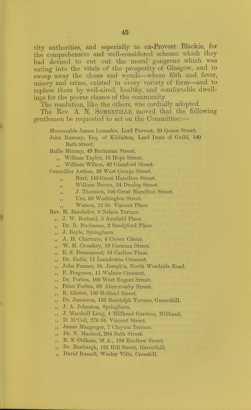 city authorities, and especially to ex-Provost Blackie, for the comprehensive and well-considered scheme which they had devised to cut out the moral gangrene which was eating into the vitals of the prosperity of Glasgow, and to sweep away the closes and wynds—where filth and fever, misery and crime, existed in every variety of form—and to replace them by well-aired, healthy, and comfortable dwell- ings for the poorer classes of the community. The resolution, like the others, was cordially adopted. The Rev. A. N. Somerville moved that the following gentlemen be requested to act on the Committee:— Honourable James Lunisden, Lord Provost, 20 Queen Street. John Bamsay, Esq. of Kiklalton, Lord Dean of Guild, 140 Bath Street. Bailie Murray, 49 Buchanan Street. William Taylor, 15 Hope Street. ,, William Wilson, 42 Glassford Street. Councillor Arthur, 29 West George Street. ,, Burt, 143 Great Hamilton Street. ,, William Brown, 24 Dunlop Street. ,, J. Thomson, 106 Great Hamilton Street. ,, Ure, 60 Washington Street. ,, Watson, 12 St. Vincent Place. Bev. H. Batcheloi-, 9 Nelson Terrace. ,, J. W. Borland, 5 Aunfield Place. ,, Dr. B. Buchanan, 2 Sandyford Place. ,, J. Boyle, Springburu. ,, A. H. Charteris, 4 Crown Circus. ,, W. H. Crosskey, 10 Corunna Street. ,, B. S. Drummond, 18 Carlton Place. ,, Dr. Eadie, 11 Lansdowne Crescent. ,, John Farmer, St. Joseph's, North Woodside Boad. ,, P. Ferguson, 11 Walmer Crescent. „ Dr. Forbes, 100 West Begent Street. ,, Peter Forbes, 68 Abercromby Street. ,, B. Glover, 150 Holland Street. ,, Dr. Jamieson, 156 Bandolph Terrace, Garnethill. ,, J. A. Johnston, Spriugburn. ,, J. Marshall Lang, 4 Hillhead Gardens, Hillhead. ,, D. M'Coll, 276 St. Vincent Street. ,, James Macgregor, 7 Clayton Terrace. ,, Dr. N. Macleod, 204 Bath Street. ,, B. S. Oldham, M.A., 194 Benfrew Street. „ Dr. Boxburgh, 122 Hill Street, Garnethill. ,, David Bussell, Wesley Villa, Crossbill,