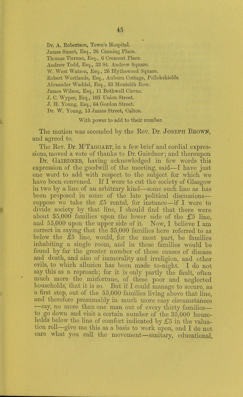 Dr. A. Robertson, Town's Hospital. James Smart, Esq., 26 Oanuing Place. Thomas Tiernan, Esq., G Crescent Place. Andrew Todd, Esq., 33 St. Andrew Square. W. West Watson, Esq., 26 Blythswood Square. Robert Westlands, Esq., Auburn Cottage, Pollokshields. Alexander Waddel, Esq., 33 Monteith Row. James Wilson, Esq., 11 Bothwell Circus. J. C. Wyper, Esq., 105 Union Street. J. H. Young, Esq., 64 Gordon Street. Dr. W. Young, 13 James Street, Calton. With power to add to their number. The motion was seconded by the Rev. Dr. Joseph Brown, and agreed to. The Rev. Dr. M'Taggart, in a few brief and cordial expres- sions, moved a vote of thanks to Dr. Gairdner; and thereupon Dr. Gairdner, having acknowledged in few words this expression of the goodwill of the meeting, said—I have just one word to add with respect to the subject for which we have been convened. If I were to cut the society of Glasgow in two by a line of an arbitrary kind—some such line as has been proposed in some of the late political discussions— suppose we take the £5 rental, for instance—if I were to divide society by that line, I should find that there were about 35,000 families upon the lower side of the £5 line, and 55,000 upon the upper side of it. Now, I believe I am correct in saying that the 35,000 families here referred to as below the £5 line, would, for the most part, be families inhabiting a single room, and in those families would be found by far the greater number of those causes of disease and death, and also of immorality and irreligion, and other evils, to which allusion has been made to-night. I do not say this as a reproach; for it is only partly the fault, often much more the misfortune, of these poor and neglected households, that it is so. But if I could manage to secure, as a first step, out of the 55,000 families living above that line, and therefore presumably in much more easy circumstances —say, no more than one man out of every thirty families— to go down and visit a certain number of the 35,000 house- holds beknv the line of comfort indicated by £5 in the valua- tion roll—give me this as a basis to work upon, and I do not care what you call the movement—sanitary, educational,