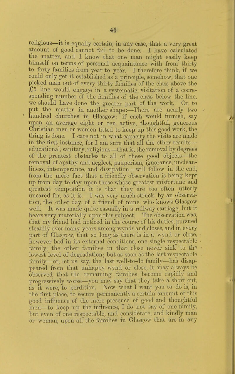 religious—it is equally certain, in any case, that a very great amount of good cannot fail to be done. I have calculated the matter, and I know that one man might easily keep himself on terms of personal acquaintance with from thirty to forty families from year to year. I therefore think, if we could only get it established as a principle, somehow, that one picked man out of every thirty families of the class above the £5 line would engage in a systematic visitation of a corre- sponding number of the families of the class below the line, we should have done the greater part of the work. Or, to put the matter in another shape:—There are nearly two ' ' hundred churches in Glasgow: if each would furnish, say upon an average eight or ten active, thoughtful, generous Christian men or women fitted to keep up this good work, the thing is clone. I care not in what capacity the visits are made in the first instance, for I am sure that all the other results— educational, sanitary, religious—that is, the removal by degrees of the greatest obstacles to all of these good objects—the removal of apathy and neglect, pauperism, ignorance, unclean- liness, intemperance, and dissipation—will follow in the end, from the mere fact that a friendly observation is being kept up from day to day upon those whose greatest misfortune and greatest temptation it is that they are too often utterly uncared-for, as it is. I was very much struck by an observa- tion, the other day, of a friend of mine, who knows Glasgow well. It was made quite casually in a railway carriage, but it bears very materially upon this subject. The observation was, that my friend had noticed in the course of his duties, piusued steadily over many years among wynds and closes, and in every part of Glasgow, that so long as there is in a wynd or close, ■ however bad in its external conditions, one single respectable ■ family, the other families in that close never sink to the ■ lowest level of degradation; but as soon as the last respectable . family—or, let us say, the last well-to-do family—has disap- peared from that unhappy wynd or close, it may al ways be observed that the remaining families become rapidly and progressively worse—you may say that they take a short cut, as it were, to perdition. Now, what I want you to do is, in the first place, to secure permanently a certain amount of this good influence of the mere presence of good and thoughtful men—to keep up the influence, I do not say of one family, but even of one respectable, and considerate, and kindly man or woman, upon all the families in Glasgow that are in any