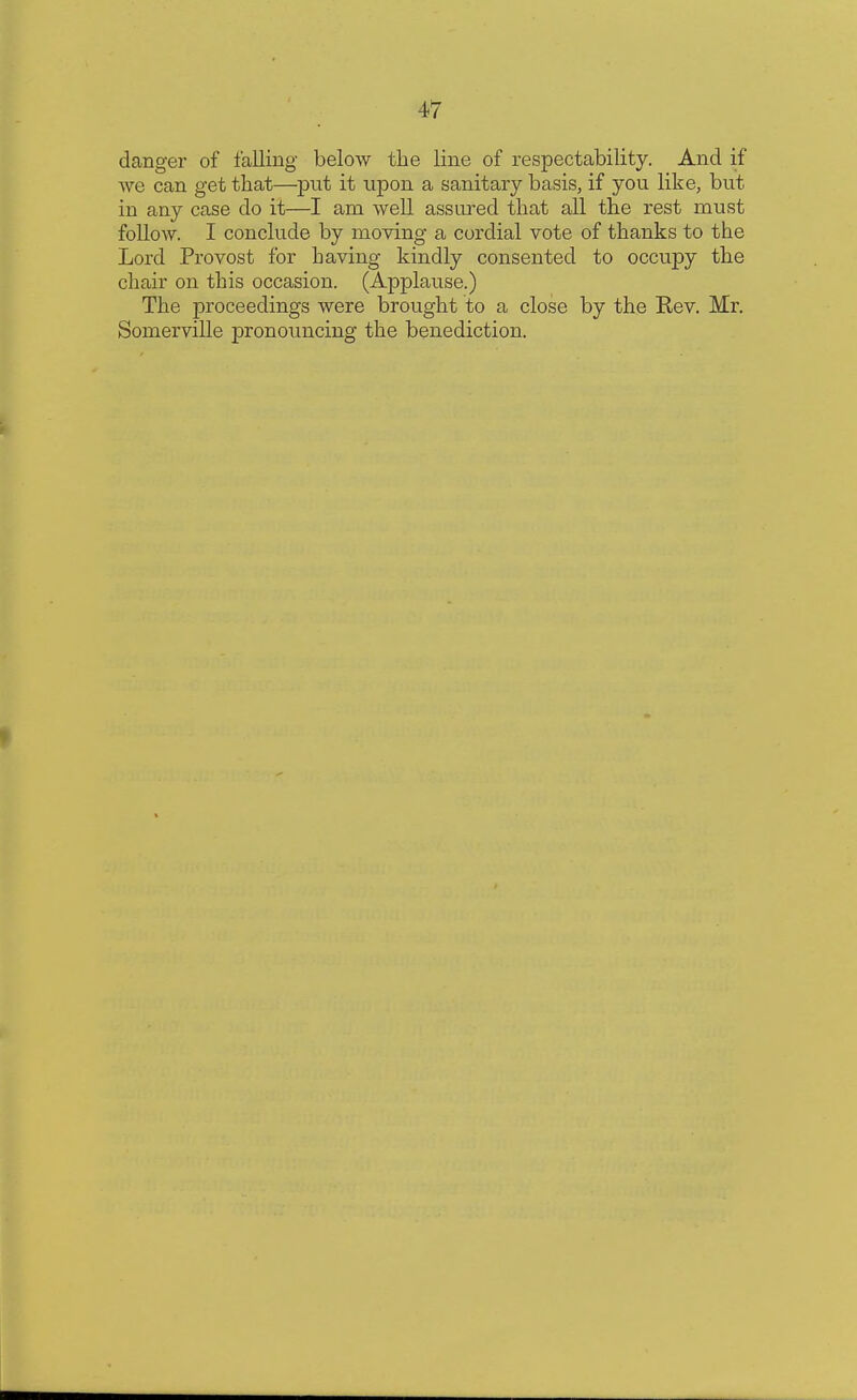 danger of falling below the line of respectability. And if Ave can get that—put it upon a sanitary basis, if you like, but in any case do it—I am well assured that all the rest must follow. I conclude by moving a cordial vote of thanks to the Lord Provost for having kindly consented to occupy the chair on this occasion. (Applause.) The proceedings were brought to a close by the Rev. Mr. Somerville pronouncing the benediction.