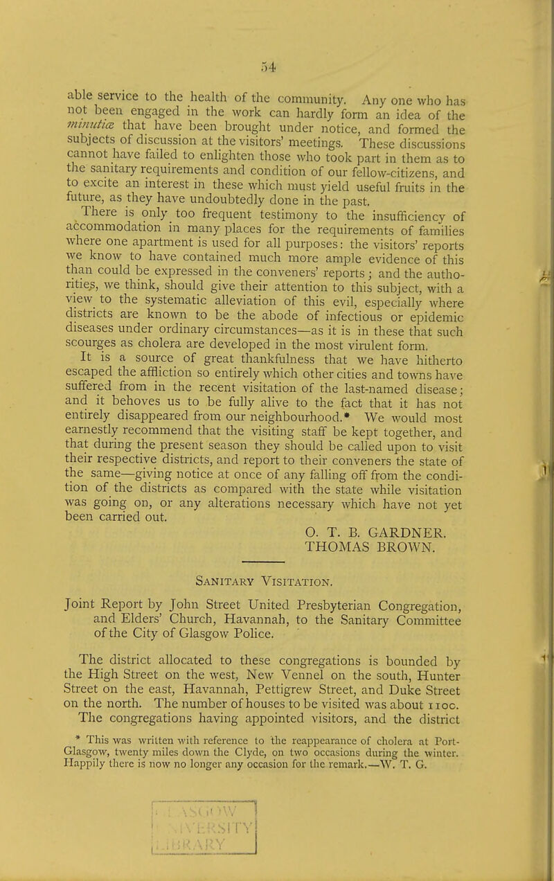 able service to the health of the community. Any one who has not been engaged in the work can hardly form an idea of the mmuhcR that have been brought under notice, and formed the subjects of discussion at the visitors' meetings. These discussions cannot have failed to enlighten those who took part in them as to the sanitary requirements and condition of our fellow-citizens, and to excite an interest in these which must yield useful fruits in the future, as they have undoubtedly done in the past. There is only too frequent testimony to the insufficiency of accommodation in many places for the requirements of families where one apartment is used for all purposes: the visitors' reports we know to have contained much more ample evidence of this than could be expressed in the conveners' reports; and the autho- rities, we think, should give their attention to this subject, with a view to the systematic alleviation of this evil, especially where districts are known to be the abode of infectious or epidemic- diseases under ordinary circumstances—as it is in these that such scourges as cholera are developed in the most virulent form. It is a source of great thankfulness that we have hitherto escaped the affliction so entirely which other cities and towns have suffered from in the recent visitation of the last-named disease; and it behoves us to be fully alive to the fact that it has not entirely disappeared from our neighbourhood.* We would most earnestly recommend that the visiting staff be kept together, and that during the present season they should be called upon to visit their respective districts, and report to their conveners the state of the same—giving notice at once of any falling off from the condi- tion of the districts as compared with the state while visitation was going on, or any alterations necessary which have not yet been carried out. O. T. B. GARDNER. THOMAS BROWN. Sanitary Visitation. Joint Report by John Street United Presbyterian Congregation, and Elders' Church, Havannah, to the Sanitary Committee of the City of Glasgow Police. The district allocated to these congregations is bounded by the High Street on the west, New Vennel on the south, Hunter Street on the east, Havannah, Pettigrew Street, and Duke Street on the north. The number of houses to be visited was about hoc. The congregations having appointed visitors, and the district * This was written with reference to the reappearance of cholera at Port- Glasgow, twenty miles down the Clyde, on two occasions during the winter. Happily there is now no longer any occasion for the remark.—W. T. G.