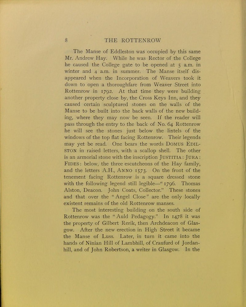 The Manse of Eddleston was occupied by this same Mr. Andrew Hay. While he was Rector of the College he caused the College gate to be opened at 5 a.m. in winter and 4 a.m. in summer. The Manse itself dis- appeared when the Incorporation of Weavers took it down to open a thoroughfare from Weaver Street into Rottenrow in 1792. At that time they were building another property close by, the Cross Keys Inn, and they caused certain sculptured stones on the walls of the Manse to be built into the back walls of the new build- ing, where they may now be seen. If the reader will pass through the entry to the back of No. 64 Rottenrow he will see the stones just below the lintels of the windows of the top flat facing Rottenrow. Their legends may yet be read. One bears the words DOMUS Edil- STON in raised letters, with a scallop shell. The other is an armorial stone with the inscription JUSTITIA: JURA: FlDES: below, the three escutcheons of the Hay family, and the letters A.H., Anno 1573. On the front of the tenement facing Rottenrow is a square dressed stone with the following legend still legible— 1796. Thomas Alston, Deacon. John Coats, Collector. These stones and that over the  Angel Close are the only locally existent remains of the old Rottenrow manses. The most interesting building on the south side of Rottenrow was the  Auld Pedagogy. In 1478 it was the property of Gilbert Rerik, then Archdeacon of Glas- gow. After the new erection in High Street it became the Manse of Luss. Later, in turn it came into the hands of Ninian Hill of Lambhill, of Craufurd of Jordan- hill, and of John Robertson, a writer in Glasgow. In the