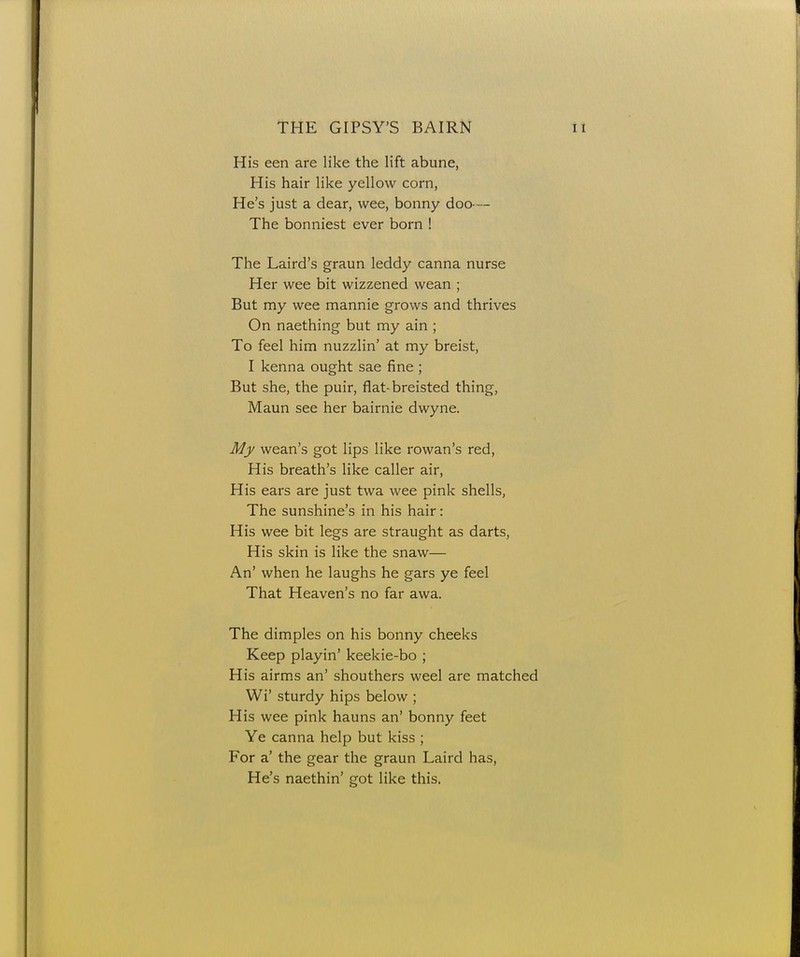 His een are like the lift abune, His hair like yellow corn, He's just a dear, wee, bonny doo — The bonniest ever born ! The Laird's graun leddy canna nurse Her wee bit wizzened wean ; But my wee mannie grows and thrives On naething but my ain ; To feel him nuzzlin' at my breist, I kenna ought sae fine ; But she, the puir, flat-breisted thing, Maun see her bairnie dwyne. My wean's got lips like rowan's red, His breath's like caller air, His ears are just twa wee pink shells, The sunshine's in his hair: His wee bit legs are straught as darts, His skin is like the snaw— An' when he laughs he gars ye feel That Heaven's no far awa. The dimples on his bonny cheeks Keep playin' keekie-bo ; His airms an' shouthers weel are matched Wi' sturdy hips below ; His wee pink hauns an' bonny feet Ye canna help but kiss ; For a' the gear the graun Laird has, He's naethin' got like this.