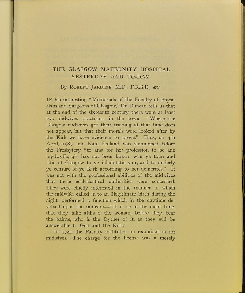 YESTERDAY AND TO-DAY By Robert Jardine, M.D., F.R.S.E., &c. In his interesting Memorials of the Faculty of Physi- cians and Surgeons of Glasgow, Dr. Duncan tells us that at the end of the sixteenth century there were at least two midwives practising in the town. Where the Glasgow midwives got their training at that time does not appear, but that their morals were looked after by the Kirk we have evidence to prove. Thus, on 4th April, 1589, one Kate Freland, was summoned before the Presbytery to ansr for her profession to be ane mydwyffe, qlk has not been knawn w'in ye toun and citie of Glasgow to ye inhabitatis yair, and to underly ye censure of ye Kirk according to her demerites. It was not with the professional abilities of the midwives that these ecclesiastical authorities were concerned. They were chiefly interested in the manner in which the midwife, called in to an illegitimate birth during the night, performed a function which in the daytime de- volved upon the minister— If it be in the nicht time, that they take aiths o' the woman, before they bear the bairne, who is the fayther of it, as they will be answerable to God and the Kirk. In 1740 the Faculty instituted an examination for midwives. The charge for the license was a merely