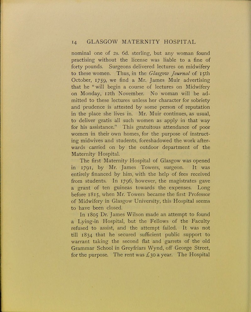 nominal one of 2s. 6d. sterling, but any woman found practising without the license was liable to a fine of forty pounds. Surgeons delivered lectures on midwifery to these women. Thus, in the Glasgow Journal of 15th October, 1759, we find a Mr. James Muir advertising that he  will begin a course of lectures on Midwifery on Monday, 12th November. No woman will be ad- mitted to these lectures unless her character for sobriety and prudence is attested by some person of reputation in the place she lives in. Mr. Muir continues, as usual, to deliver gratis all such women as apply in that way for his assistance. This gratuitous attendance of poor women in their own homes, for the purpose of instruct- ing midwives and students, foreshadowed the work after- wards carried on by the outdoor department of the Maternity Hospital. The first Maternity Hospital of Glasgow was opened in 1791, by Mr. James Towers, surgeon. It was entirely financed by him, with the help of fees received from students. In 1796, however, the magistrates gave a grant of ten guineas towards the expenses. Long before 1815, when Mr. Towers became the first Professor of Midwifery in Glasgow University, this Hospital seems to have been closed. In 1805 Dr. James Wilson made an attempt to found a Lying-in Hospital, but the Fellows of the Faculty refused to assist, and the attempt failed. It was not till 1834 that he secured sufficient public support to warrant taking the second flat and garrets of the old Grammar School in Greyfriars Wynd, off George Street, for the purpose. The rent was £30 a year. The Hospital