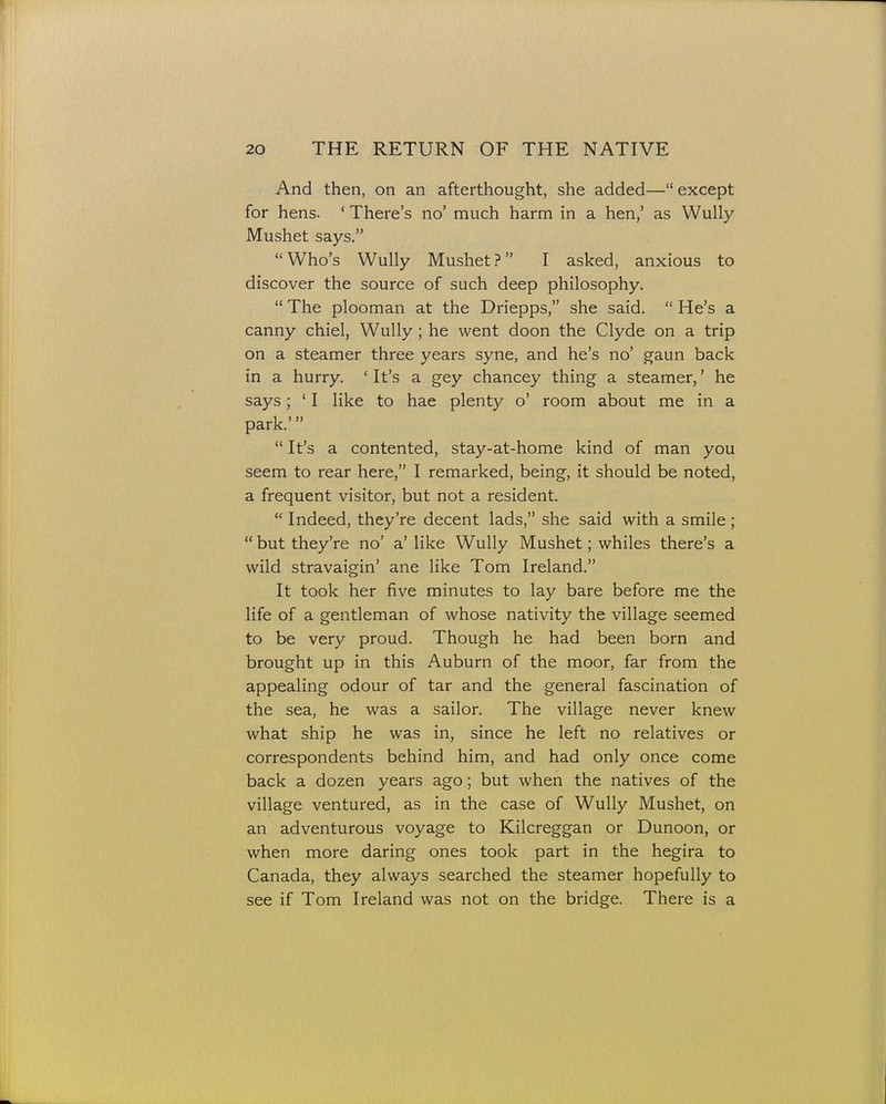 And then, on an afterthought, she added—except for hens. ' There's no' much harm in a hen,' as Wully Mushet says. Who's Wully Mushet? I asked, anxious to discover the source of such deep philosophy.  The plooman at the Driepps, she said.  He's a canny chiel, Wully; he went doon the Clyde on a trip on a steamer three years syne, and he's no' gaun back in a hurry. 'It's a gey chancey thing a steamer,' he says; ' I like to hae plenty o' room about me in a park.'  It's a contented, stay-at-home kind of man you seem to rear here, I remarked, being, it should be noted, a frequent visitor, but not a resident.  Indeed, they're decent lads, she said with a smile ;  but they're no' a' like Wully Mushet; whiles there's a wild stravaigin' ane like Tom Ireland. It took her five minutes to lay bare before me the life of a gentleman of whose nativity the village seemed to be very proud. Though he had been born and brought up in this Auburn of the moor, far from the appealing odour of tar and the general fascination of the sea, he was a sailor. The village never knew what ship he was in, since he left no relatives or correspondents behind him, and had only once come back a dozen years ago; but when the natives of the village ventured, as in the case of Wully Mushet, on an adventurous voyage to Kilcreggan or Dunoon, or when more daring ones took part in the hegira to Canada, they always searched the steamer hopefully to see if Tom Ireland was not on the bridge. There is a