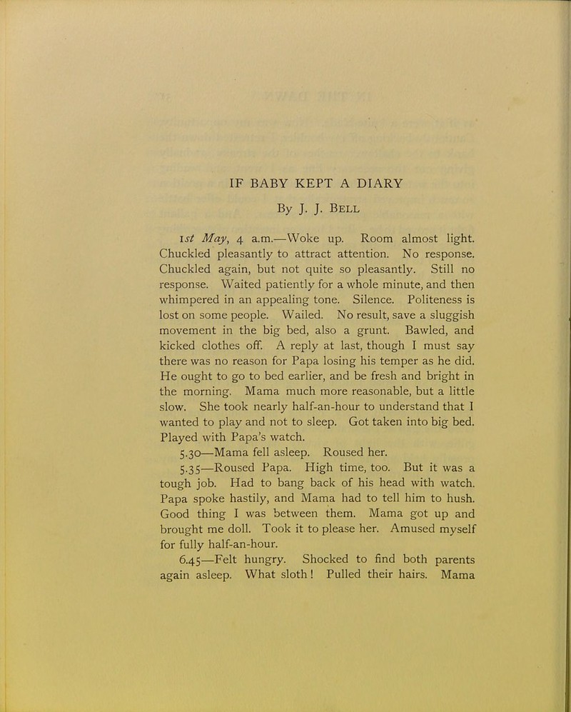 By J. J. Bell isi May, 4 a.m.—Woke up. Room almost light. Chuckled pleasantly to attract attention. No response. Chuckled again, but not quite so pleasantly. Still no response. Waited patiently for a whole minute, and then whimpered in an appealing tone. Silence. Politeness is lost on some people. Wailed. No result, save a sluggish movement in the big bed, also a grunt. Bawled, and kicked clothes off. A reply at last, though I must say there was no reason for Papa losing his temper as he did. He ought to go to bed earlier, and be fresh and bright in the morning. Mama much more reasonable, but a little slow. She took nearly half-an-hour to understand that I wanted to play and not to sleep. Got taken into big bed. Played with Papa's watch. 5.30—Mama fell asleep. Roused her. 5.35—Roused Papa. High time, too. But it was a tough job. Had to bang back of his head with watch. Papa spoke hastily, and Mama had to tell him to hush. Good thing I was between them. Mama got up and brought me doll. Took it to please her. Amused myself for fully half-an-hour. 6.45—Felt hungry. Shocked to find both parents again asleep. What sloth! Pulled their hairs. Mama