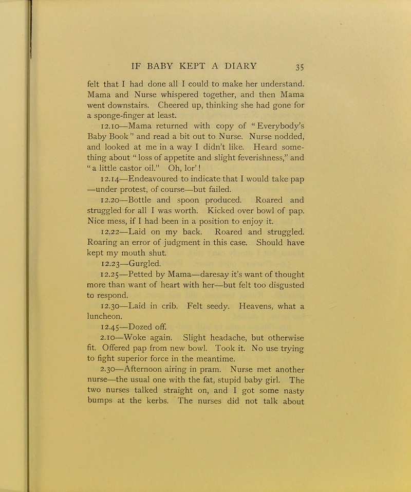 felt that I had done all I could to make her understand. Mama and Nurse whispered together, and then Mama went downstairs. Cheered up, thinking she had gone for a sponge-finger at least. 12.10—Mama returned with copy of Everybody's Baby Book  and read a bit out to Nurse. Nurse nodded, and looked at me in a way I didn't like. Heard some- thing about  loss of appetite and slight feverishness, and  a little castor oil. Oh, lor'! 12.14—Endeavoured to indicate that I would take pap —under protest, of course—but failed. 12.20—Bottle and spoon produced. Roared and struggled for all I was worth. Kicked over bowl of pap. Nice mess, if I had been in a position to enjoy it. 12.22— Laid on my back. Roared and struggled. Roaring an error of judgment in this case. Should have kept my mouth shut. 12.23— Gurgled. 12.25—Petted by Mama—daresay it's want of thought more than want of heart with her—but felt too disgusted to respond. 12.30—Laid in crib. Felt seedy. Heavens, what a luncheon. 12.45—Dozed off. 2.10—Woke again. Slight headache, but otherwise fit. Offered pap from new bowl. Took it. No use trying to fight superior force in the meantime. 2.30—Afternoon airing in pram. Nurse met another nurse—the usual one with the fat, stupid baby girl. The two nurses talked straight on, and I got some nasty bumps at the kerbs. The nurses did not talk about