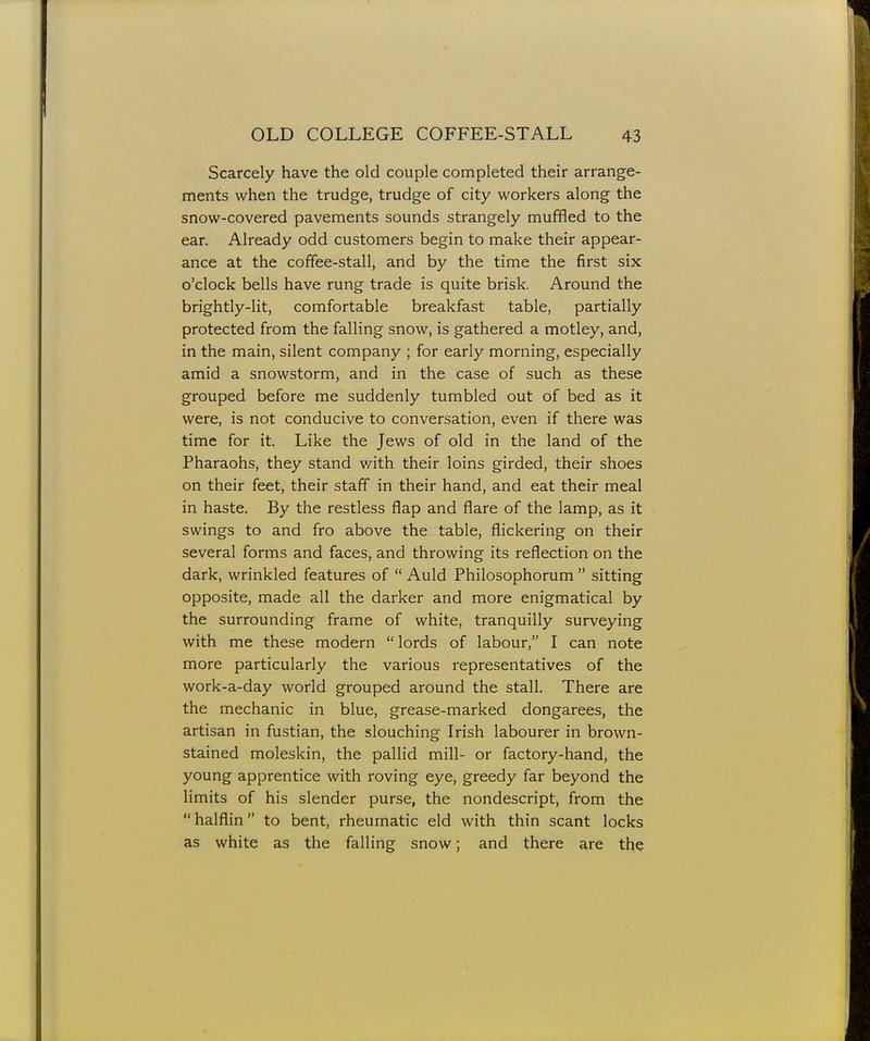 Scarcely have the old couple completed their arrange- ments when the trudge, trudge of city workers along the snow-covered pavements sounds strangely muffled to the ear. Already odd customers begin to make their appear- ance at the coffee-stall, and by the time the first six o'clock bells have rung trade is quite brisk, Around the brightly-lit, comfortable breakfast table, partially protected from the falling snow, is gathered a motley, and, in the main, silent company ; for early morning, especially amid a snowstorm, and in the case of such as these grouped before me suddenly tumbled out of bed as it were, is not conducive to conversation, even if there was time for it. Like the Jews of old in the land of the Pharaohs, they stand v/ith their loins girded, their shoes on their feet, their staff in their hand, and eat their meal in haste. By the restless flap and flare of the lamp, as it swings to and fro above the table, flickering on their several forms and faces, and throwing its reflection on the dark, wrinkled features of  Auld Philosophorum  sitting opposite, made all the darker and more enigmatical by the surrounding frame of white, tranquilly surveying with me these modern lords of labour, I can note more particularly the various representatives of the work-a-day world grouped around the stall. There are the mechanic in blue, grease-marked dongarees, the artisan in fustian, the slouching Irish labourer in brown- stained moleskin, the pallid mill- or factory-hand, the young apprentice with roving eye, greedy far beyond the limits of his slender purse, the nondescript, from the  halflin to bent, rheumatic eld with thin scant locks as white as the falling snow; and there are the