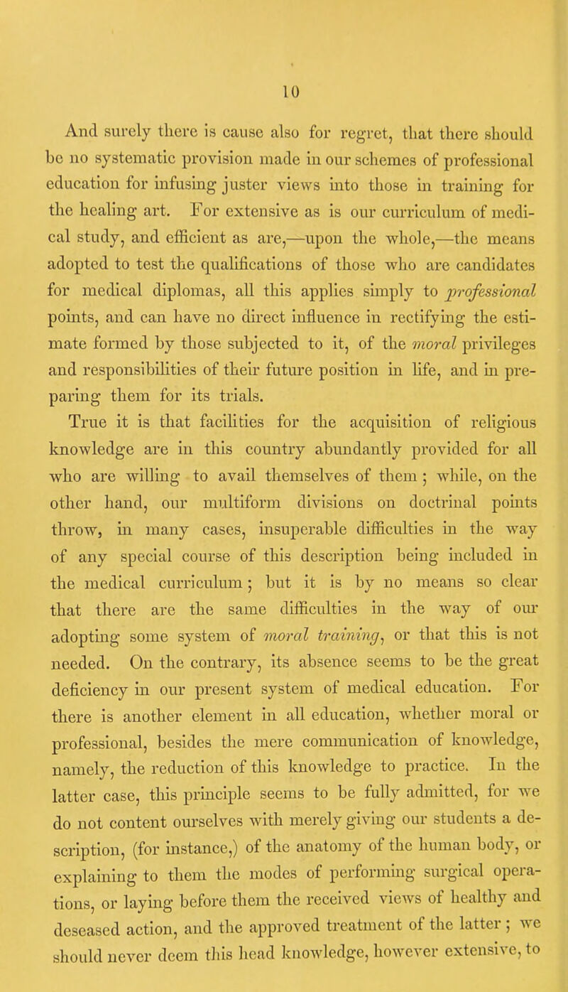 And surely there is cause also for regret, that there should be no systematic provision made in our schemes of professional education for infusing juster views into those in training for the healing art. For extensive as is our curriculum of medi- cal study, and efficient as are,—upon the whole,—the means adopted to test the qualifications of those who are candidates for medical diplomas, all this applies simply to professional points, and can have no direct influence in rectifymg the esti- mate formed by those subjected to it, of the moral privileges and responsibilities of their future position in life, and in pre- paring them for its trials. True it is that facihties for the acquisition of religious knowledge are in this countiy abundantly provided for aU who are willing to avail themselves of them ; while, on the other hand, our multiform divisions on doctrinal points throw, in many cases, insuperable difficulties in the way of any special course of this description being included in the medical curriculum; but it is by no means so clear that there are the same difficulties in the way of om- adopting some system of moral training^ or that this is not needed. On the contrary, its absence seems to be the great deficiency in our present system of medical education. For there is another element in all education, whether moral or professional, besides the mere communication of knowledge, namely, the reduction of this knowledge to practice. In the latter case, this principle seems to be fully admitted, for we do not content ourselves with merely giving our students a de- scription, (for instance,) of the anatomy of the human body, or explaining to them the modes of performmg surgical opera- tions, or laying before them the received views of healthy and deseased action, and the approved treatment of the latter; we should never deem this head knowledge, however extensive, to