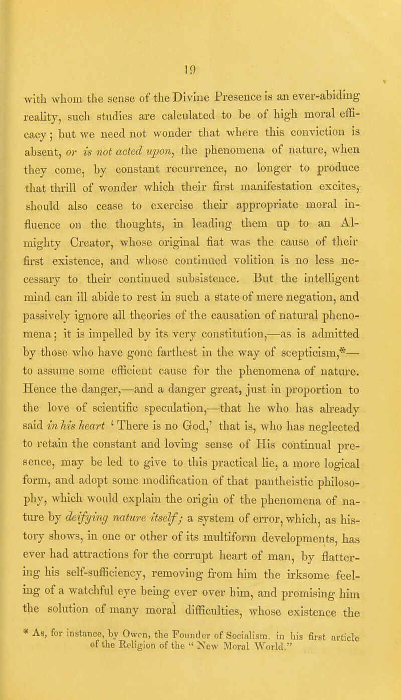 with whom the sense of the Divine Presence is an ever-abiding reality, such studies are calculated to be of high moral effi- cacy ; but we need not wonder that where this conviction is absent, or is not acted upon^ the phenomena of nature, when they come, by constant recurrence, no longer to produce that tlu-ill of wonder which then- fii'st manifestation excites, should also cease to exercise theii' appropriate moral in- fluence on the thoughts, in leading them up to an Al- mighty Creator, whose original fiat Avas the cause of their fii-st existence, and whose continued volition is no less ne- cessary to their continued subsistence. But the intelligent mind can ill abide to rest in such a state of mere negation, and passively ig-nore all theories of the causation of natural pheno- mena ; it is impelled by its very constitution,—as is admitted by those who have gone farthest in the way of scepticism,*— to assume some efficient cause for the phenomena of nature. Hence the danger,—and a danger great, just in proportion to the love of scientific speculation,—that he who has already said in Ms heart ' There is no God,' that is, who has neglected to retain the constant and loving sense of His continual pre- sence, may be led to give to this practical lie, a more logical form, and adopt some modification of that pantheistic philoso- phy, which woixld explam the origin of the phenomena of na- ture by deifying nature itself; a system of eiTor, which, as his- tory shows, in one or other of its multifonn developments, has ever had attractions for the corrupt heart of man, by flatter- ing his self-sufficiency, removmg from him the irksome feel- ing of a watchful eye bemg ever over him, and promising him the solution of many moral difficulties, whose existence the * As, for instance, by Owen, the Founder of Socialism, in his first article of the Religion of the  New Moral World.