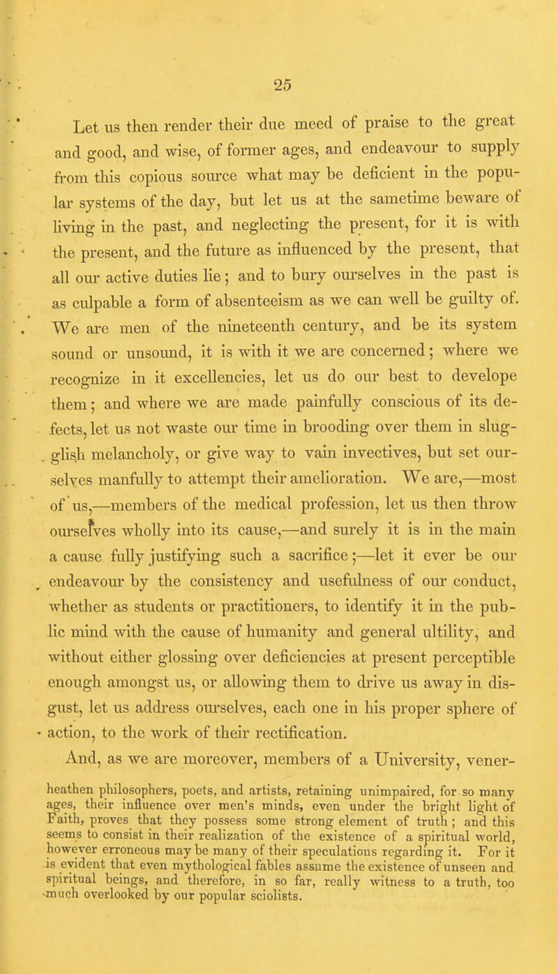 Let us then render their due meed of praise to the great and good, and wise, of former ages, and endeavour to supply from this copious source what may be deficient in the popu- lar systems of the day, but let us at the sametime beware of Uving in the past, and neglecting the present, for it is with the present, and the future as influenced by the present, that all our active duties lie; and to bury oiu'selves in the past is as culpable a form of absenteeism as we can well be guilty of. We are men of the nineteenth century, and be its system sound or unsound, it is with it we are concerned; where we recognize in it excellencies, let us do our best to develope them; and where we are made painfully conscious of its de- fects, let us not waste our time in brooding over them in slug- . glish melancholy, or give way to vain invectives, but set our- selves manfuUy to attempt their amelioration. We are,—most of lis J—members of the medical profession, let us then throw om'sefves wholly into its cause,—and sm'ely it is in the main a cause fully justifying such a sacrifice;—let it ever be our endeavour by the consistency and usefulness of our conduct, whether as students or practitioners, to identify it in the pub- lic mind with the cause of humanity and general ultility, and without either glossing over deficiencies at present perceptible enough amongst us, or allowing them to drive us away in dis- gust, let us address om'selves, each one in his proper sphere of • action, to the work of their rectification. And, as we are moreover, members of a University, vener- heathen philosophers, poets, and artists, retaining unimpaired, for so many ages, their influence over men's minds, even under the bright light of Faith, proves that they possess some strong element of truth ; and this seems to consist in their realization of the existence of a spiritual world, however erroneous may he many of their speculations regardmg it. For it is evident that even mythological fables assume the existence of unseen and spiritual beings, and therefore, in so far, really witness to a truth, too -much overlooked by our popular sciolists.