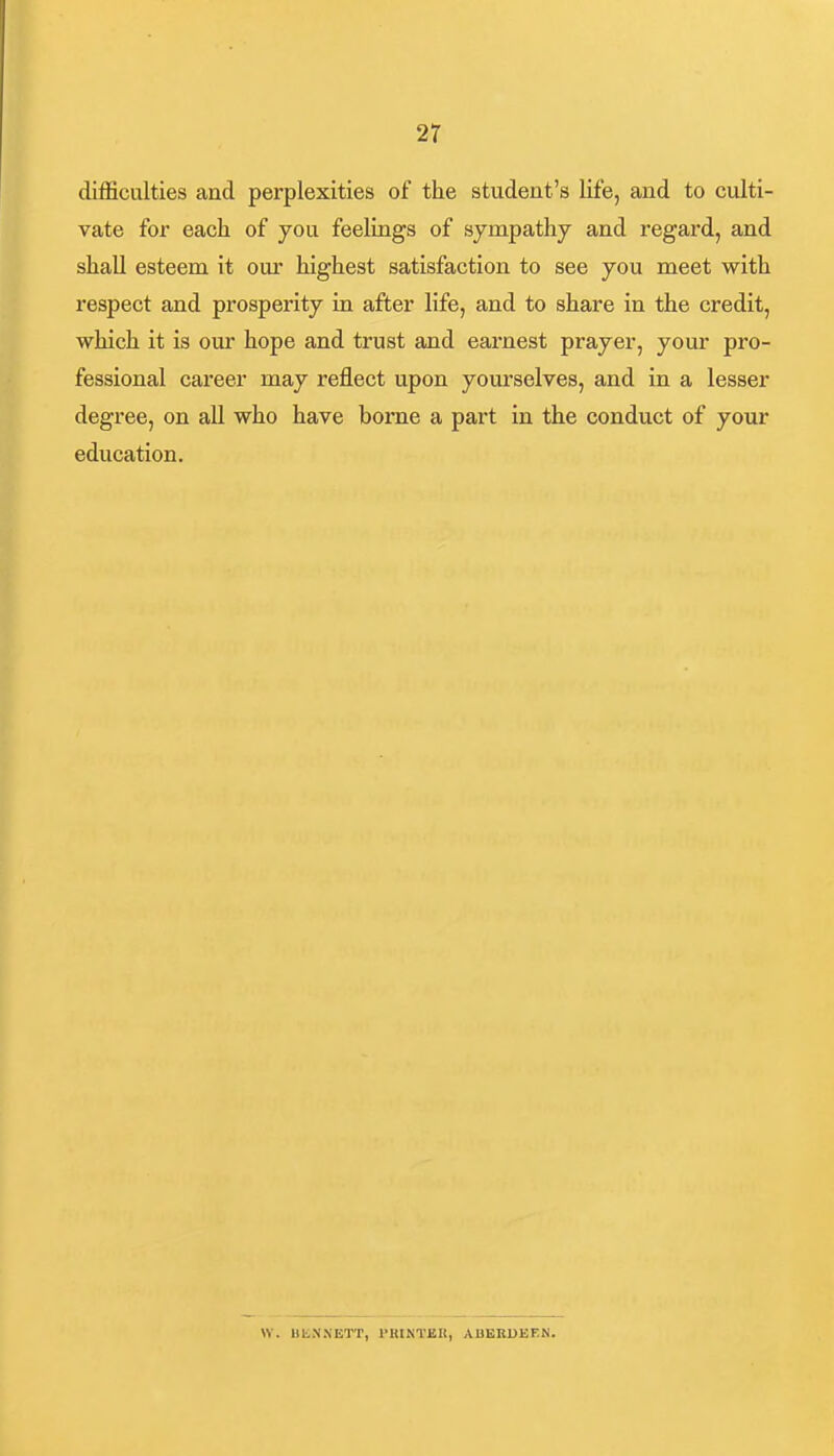 difficulties and perplexities of the student's life, and to culti- vate for each of you feelings of sympathy and regard, and shall esteem it our highest satisfaction to see you meet with respect and prosperity in after life, and to share in the credit, which it is our hope and trust and earnest prayer, your pro- fessional career may reflect upon yourselves, and in a lesser degree, on aU who have borne a part in the conduct of your education. Vi. UKM.NETT, l>KtNT£It, ADKBUEEN.