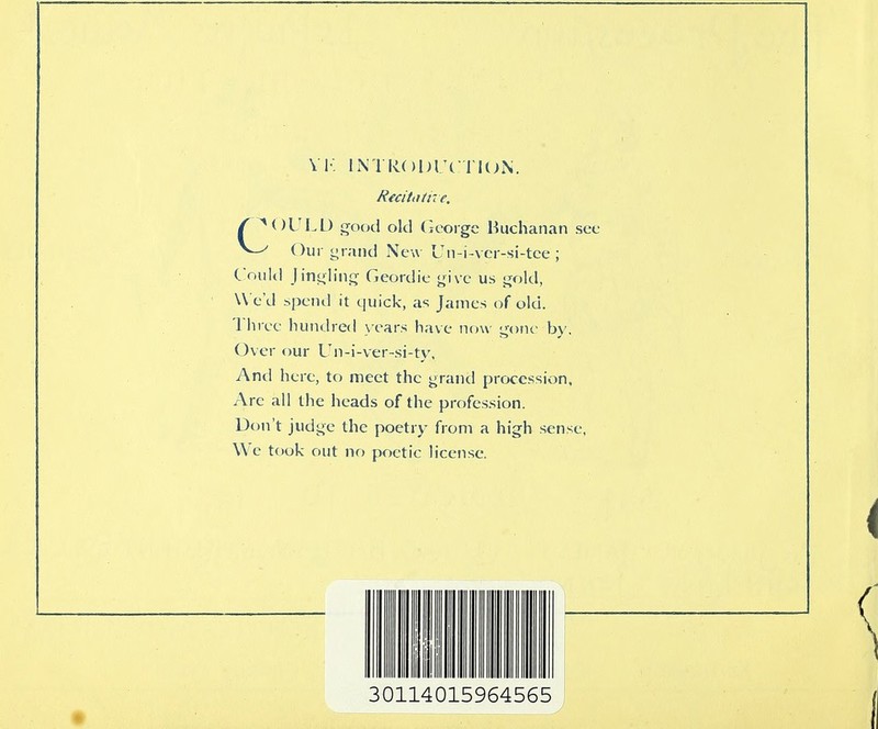 VK INTkODTc TI(;N. Recitotne. f ^OUl.D good old C-coigc Buchanan sec Our yraiid New Un-i-vci-si-tce ; C ould Jintiliii<j Geordic ^nvc us ijold, U c'd spend it quick, as James of old. l iiree hundred \ ears have now y;one by. Over our L'n-i-ver-si-tv, And here, to meet the ^rand procession, Are all the heads of the profession. Don't judi^e the poetry from a high sense, We took out no poetic license.