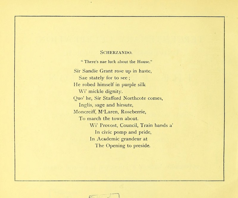 SCHERZANDO.  There's nae luck about the House. Sir Sandie Grant rose up in haste, Sae stately for to see ; He robed himself in purple silk Wi' mickle dignity. Quo' he, Sir Stafford Northcote comes, Inglis, sage and hirsute, Moncreiff, M'Laren, Roseberrie, To march the town about. Wi' Provost, Council, Train band In civic pomp and pride, In Academic grandeur at The Opening to preside.