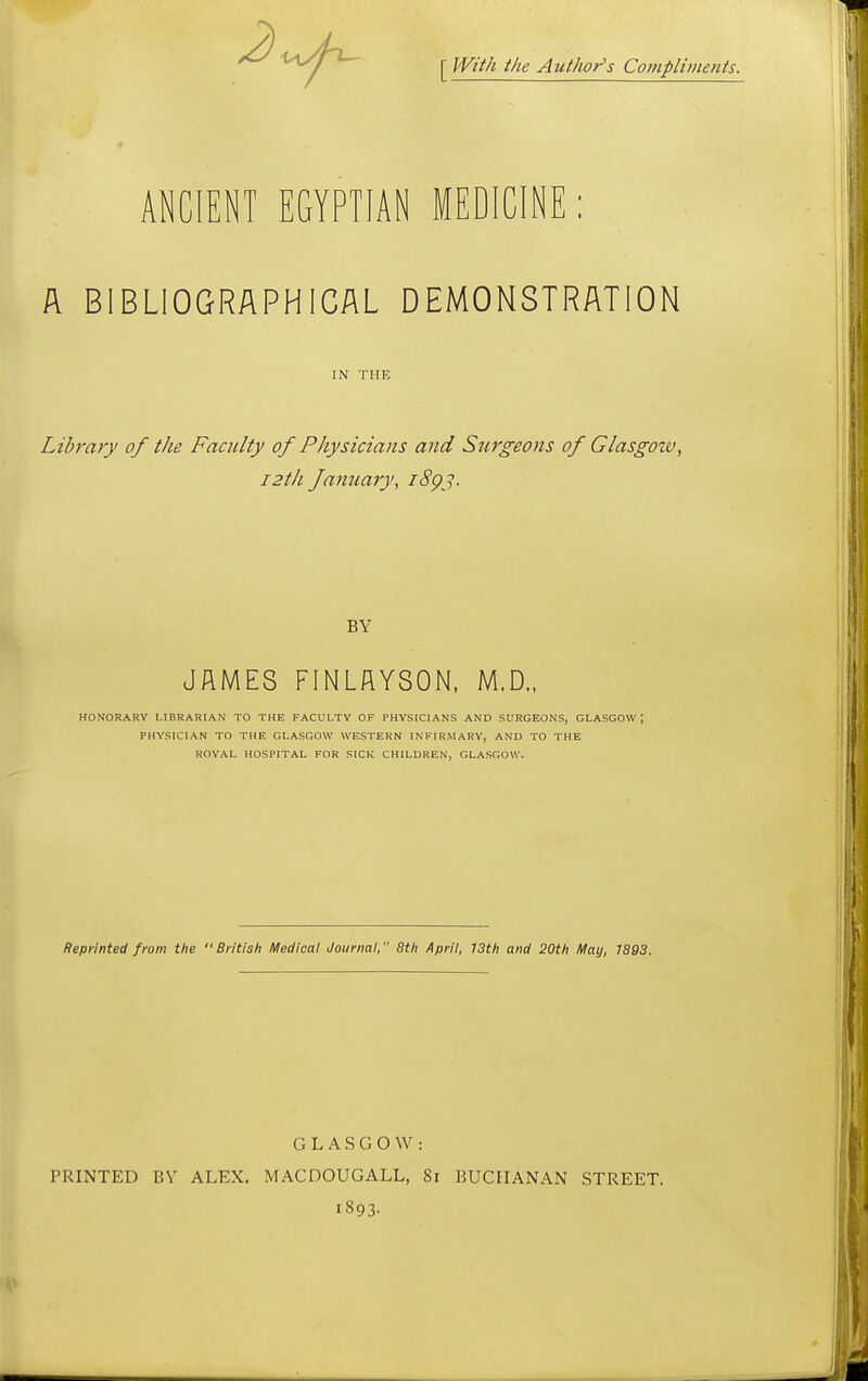 [ With the Author's Compliments. ANCIENT EGYPTIAN MEDICINE: A BIBLIOGRAPHICAL DEMONSTRATION IN THE Library of the Faculty of Physicians and Surgeons of Glasgow, i2th famiary, i8gj. BY JAMES FINLflYSON. M.D.. HONORARY LIBRARIAN TO THE FACULTY OF PHYSICIANS AND SURGEONS, GLASGOW; PHYSICIAN TO THE GLASGOW WESTERN INFIRMARY, AND TO THE ROYAL HOSPITAL FOR SICK CHILDREN, GLASGOW. Reprinted from the British Medical Journal, 8th April, 13th and 20th May, 1893. GLASGOW: PRINTED BY ALEX. MACDOUGALL, 8i BUCHANAN STREET. 1893.