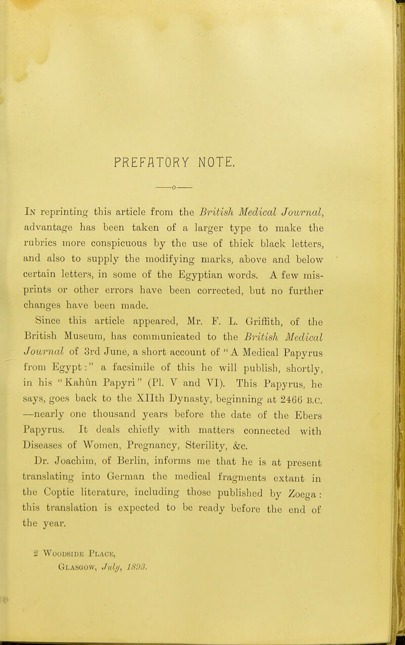 PREFATORY NOTE. 0 In reprinting this article from the British Medical Journal, advantage has been taken of a larger type to make the rubrics more conspicuous by the use of thick black letters, and also to supply the modifying marks, above and below- certain letters, in some of the Egyptian words. A few mis- prints or other errors have been corrected, but no further changes have been made. Since this article appeared, Mr. F. L. Griffith, of the British Museum, has communicated to the British Medical Journal of 3rd June, a short account of  A Medical Papyrus from Egypt: a facsimile of this he will publish, shortly, in his Kahun Papyri (PI. V and VI). This Papyrus, he says, goes back to the Xllth Dynasty, beginning at 2466 B.C. —nearly one thousand years before the date of the Ebers Papyrus. It deals chiefly with matters connected with Diseases of Women, Pregnancy, Sterility, &c. Dr. Joachim, of Berlin, informs me that he is at present translating into German the medical fragments extant in tlie Coptic literature, including those published by Zoega: this translation is expected to be ready before the end of the year. 2 WoousiDE Plach, Glasgow, Juli/, 1803,