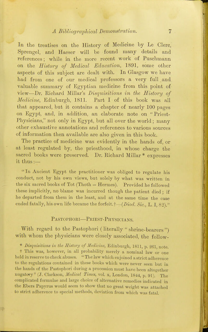 In the treatises on the History of Medicine by Le Clerc, Sprengel, and Haeser will be found many details and references; while in the more recent work of Puschmann on the History of Medical Education, 1891, some other aspects of this subject are dealt with. In Glasgow we have had from one of our medical professors a very full and valuable summary of Egyptian medicine from this point of view—Dr. Richard Millar's Disquisitions in the History of Medicine, Edinburgh, 1811. Part I of this book was all that appeared, but it contains a chapter of nearly 100 pages on Egypt, and, in addition, an elaborate note on  Priest- Physicians, not only in Egypt, but all over the world; many other exhaustive annotations and references to various sources of information then available are also given in this book. The practice of medicine was evidently in the hands of, or at least regulated by, the priesthood, in whose charge the sacred books were preserved. Dr. Richard Millar * expresses it thus:— In Ancient Egypt the practitioner was obliged to regulate his conduct, not by his own views, but solely by what was written in the six sacred books of Tot (Thoth = Hermes). Provided he followed these implicitly, no blame was incurred though the patient died; if he departed from them in the least, and at the same time the case ended fatally, his own life became the forfeit.f—{Diod. Sic, L. I, 82). Pastophori—Pkiest-Physicians. With regard to the Pastophori (litei-ally  shrine-bearers ) with whom the physicians were closely associated, the follow- * Disquisitions in the Histoi-jj of Medicine, Edinburgh, 1811, p. 261, note. t This was, however, in all probability merely a nominal law or one held in reserve to check abuses.  The law which enjoined a strict adherence to the regulations contained in these books which were never seen but in the hands of the Pastophori during a procession must have been altoo-ether nugatory (,J. Clarksou, Medical Times, vol. x, London, 1844, p. 91). The complicated formulae and large choice of alternative remedies indicated in the Ebers Papyrus would seem to show tliat no great weight was attached to strict adherence to specinl methods, deviation from which was fatal.