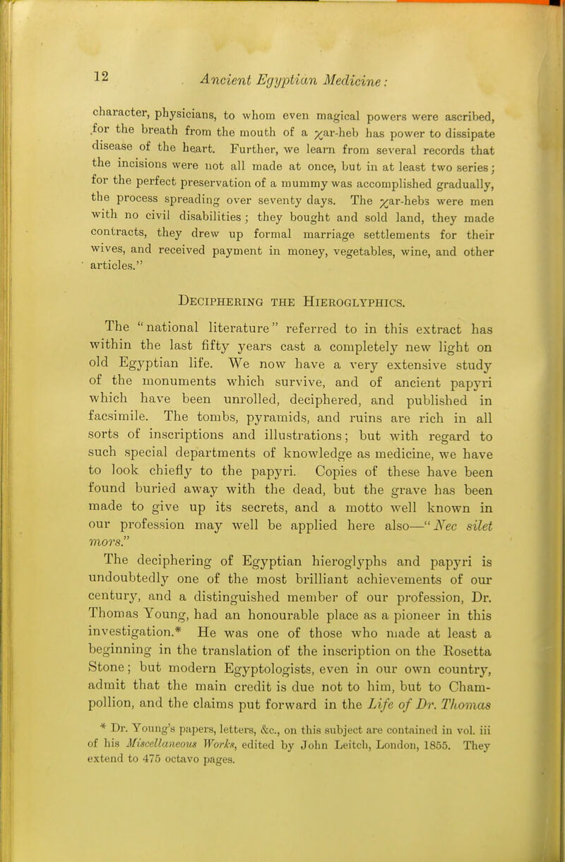 character, physicians, to whom even magical powers were ascribed, for the breath from the mouth of a ;:^ar-heb has power to dissipate disease of the heart. Further, we learn from several records that tne incisions were not all made at once, but in at least two series ; for the perfect preservation of a mummy was accomplished gradually, the process spreading over seventy days. The p^^ar-hebs were men with no civil disabilities ; they bought and sold land, they made contracts, they drew up formal marriage settlements for their wives, and received payment in money, vegetables, wine, and other articles. Deciphering the Hieroglyphics. The national literature referred to in this extract has within the last fifty years cast a completely new light on old Egyptian life. We now have a very extensive study of the monuments which survive, and of ancient papyri which have been unrolled, deciphered, and published in facsimile. The tombs, pyramids, and ruins are rich in all sorts of inscriptions and illustrations; but with regard to such special departments of knowledge as medicine, we have to look chiefly to the papyri. Copies of these have been found buried away with the dead, but the grave has been made to give up its secrets, and a motto well known in our profession may well be applied here also— Nec silet mors. The deciphering of Egyptian hieroglyphs and papyri is undoubtedly one of the most brilliant achievements of our century, and a distinguished member of our profession, Dr. Th omas Young, had an honourable place as a pioneer in this investigation.* He was one of those who made at least a beginning in the translation of the inscription on the Rosetfca Stone; but modern Egyptologists, even in our own country, admit that the main credit is due not to him, but to Cham- pollion, and the claims put forward in the Life of Dr. Thomas * Dr. Young's papers, letters, &c., on this subject are contained in vol. iii of his Miscellaneous Works, edited by John Leitcli, London, 1855. They extend to 475 octavo pages.