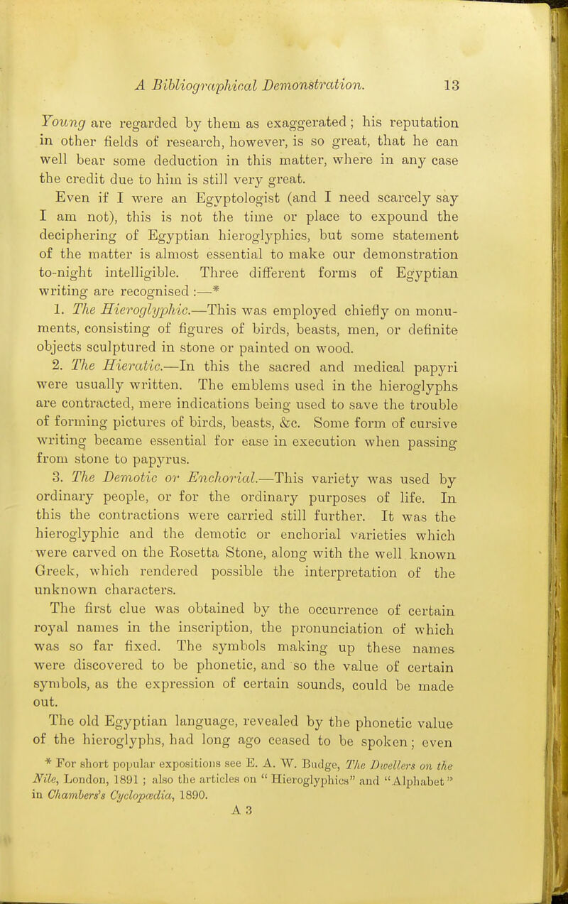 Young are regarded by them as exaggerated ; his reputation in other fields of research, however, is so great, that he can well bear some deduction in this matter, where in any case the credit due to him is still very great. Even if I were an Egyptologist (and I need scarcely say I am not), this is not the time or place to expound the deciphering of Egyptian hieroglyphics, but some statement of the matter is almost essential to make our demonstration to-night intelligible. Three different forms of Egyptian writing are recognised :—* 1. The Hieroglyphic.—This was employed chiefly on monu- ments, consisting of figures of birds, beasts, men, or definite objects sculptured in stone or painted on wood. 2. The Hieratic.—In this the sacred and medical papyri were usually written. The emblems used in the hieroglyphs are contracted, mere indications being used to save the trouble of forming pictures of birds, beasts, &c. Some form of cursive wi-iting became essential for ease in execution when passing from stone to papyrus. 3. The Demotic or Enchorial.—This variety was used by ordinary people, or for the ordinary purposes of life. In this the contractions were carried still further. It was the hieroglyphic and the demotic or enchorial varieties which were carved on the Rosetta Stone, along with the well known Greek, which rendered possible the interpretation of the unknown characters. The first clue was obtained by the occurrence of certain royal names in the inscription, the pronunciation of which was so far fixed. The symbols making up these names were discovered to be phonetic, and so the value of certain symbols, as the expression of certain sounds, could be made cut. The old Egyptian language, revealed by the phonetic value of the hieroglyphs, had long ago ceased to be spoken; even * For short popular expositions see E. A. W. Budge, The Dwellers on the Nile, London, 1891 ; also the articles on  HieroglyphicH and Alphabet in Chambers's Cyclopcsdia, 1890. A 3