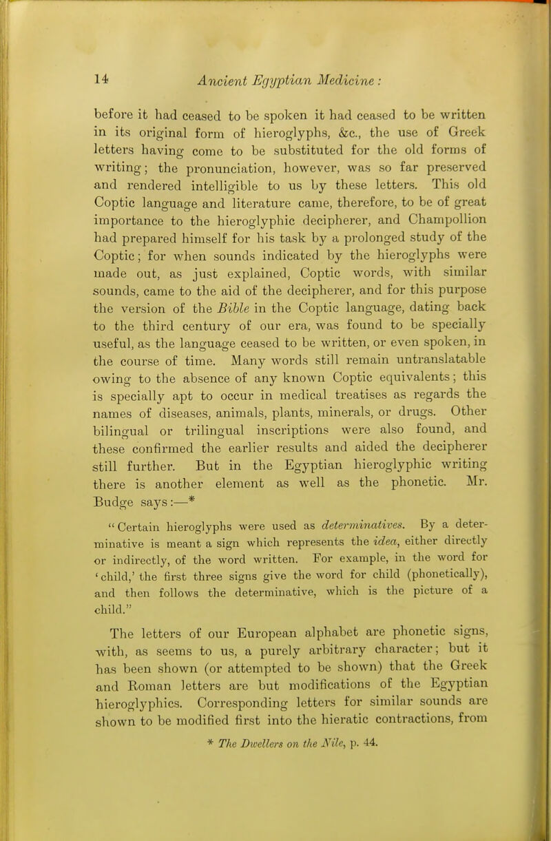 before it had ceased to be spolcen it had ceased to be written in its original form of hieroglyphs, &c., the use of Greek letters having come to be substituted for the old forms of writing; the pronunciation, however, was so far preserved and rendered intelligible to us by these letters. This old Coptic language and literature came, therefore, to be of great importance to the hieroglyphic decipherer, and Champollion had prepared himself for his task by a prolonged study of the Coptic; for when sounds indicated by the hieroglyphs were made out, as just explained, Coptic words, Avith similar sounds, came to the aid of the decipherer, and for this purpose the version of the Bible in the Coptic language, dating back to the third century of our era, was found to be specially useful, as the language ceased to be written, or even spoken, in the course of time. Many words still remain untranslatable owing to the absence of any known Coptic equivalents; this is specially apt to occur in medical treatises as regards the names of diseases, animals, plants, minerals, or drugs. Other bilingual or trilingual inscriptions were also found, and these confirmed the earlier results and aided the decipherer still further. But in the Egyptian hieroglyphic writing there is another element as well as the phonetic. Mr. Budge says :—* Certain hieroglyphs were used as determinatives. By a deter- minative is meant a sign which represents the idea, either directly or indirectly, of the word written. For example, in the word for ' child,' the first three signs give the word for child (phonetically), and then follows the determinative, which is the picture of a child. The letters of our European alphabet are phonetic signs, with, as seems to us, a purely arbitrary character; but it has been shown (or attempted to be shown) that the Greek and Koman letters are but modifications of the Egyptian hieroglyphics. Corresponding letters for similar sounds are shown to be modified first into the hieratic contractions, from * The Dicellcrs on the Nile, p. 44.