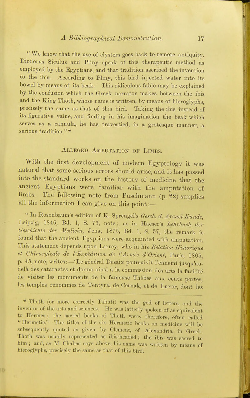  We know that the use of clysters goes back to remote antiquity. Diodorus Siculus and Pliny speak of this therapeutic method as employed by the Egyptians, and that tradition ascribed the invention to the ibis. According to Pliny, this bird injected water into its bowel by means of its beak. This ridiculous fable may be explained by the confusion which the Greek narrator makes between the ibis and the King Thoth, whose name is written, by means of hieroglyphs, precisely the same as that of this bird. Taking the ibis instead of its figurative value, and finding in his imagination the beak which serves as a cannula, he has travestied, in a grotesque manner, a serious tradition.* Alleged Amputation of Limbs. With the first development of modern Egyptology it was natural that some serious errors should arise, and it has passed into the standard works on the history of medicine that the ancient Egyptians were familiar w^ith the amputation of limbs. The following note from Puschmann (p. 22) supplies all the information I can give on this point:—  In Posenbaum's edition of K. Sprengel's Gesch. d. Arznei-Kunde, Leipzig, 1846, Bd. ], S. 73, note; as in Haeser's Lehrbuch der Geschichte der Medicin, Jena, 1875, Bd. 1, S. 57, the remark is found that the ancient Egyptians were acquainted with amputation. This statement depends upon Larrey, who in his Relation Historique et Chirurgicale de VExpedition de I'Armee d'Orient, Paris, 1805 p. 45, note, writes:—'Le general Desaix poursuivit I'ennemi jusqu'au- dela des cataractes et donna ainsi a la commission des arts la facilite de visiter les monuments de la fameuse Thebes aux cents portes, les temples renommes de Tentyra, de Cernak, et de Luxor, dont les * Thoth (or more correctly Talrati) was the god of letters, and the inventor of the arts and sciences. He was latterly spoken of as equivalent to Hermes ; the sacred books of Tlioth were, therefore, often called Hermetic. The titles of the six Hermetic books on medicine will be subsequently quoted as given by Clement, of Alexandria, in Greek. Thoth was usually represented as ibis-headed ; the ibis was sacred to him ; and, as M. Chabas says above, his name was written by means of hieroglyphs, precisely the same as th.at of this bird.