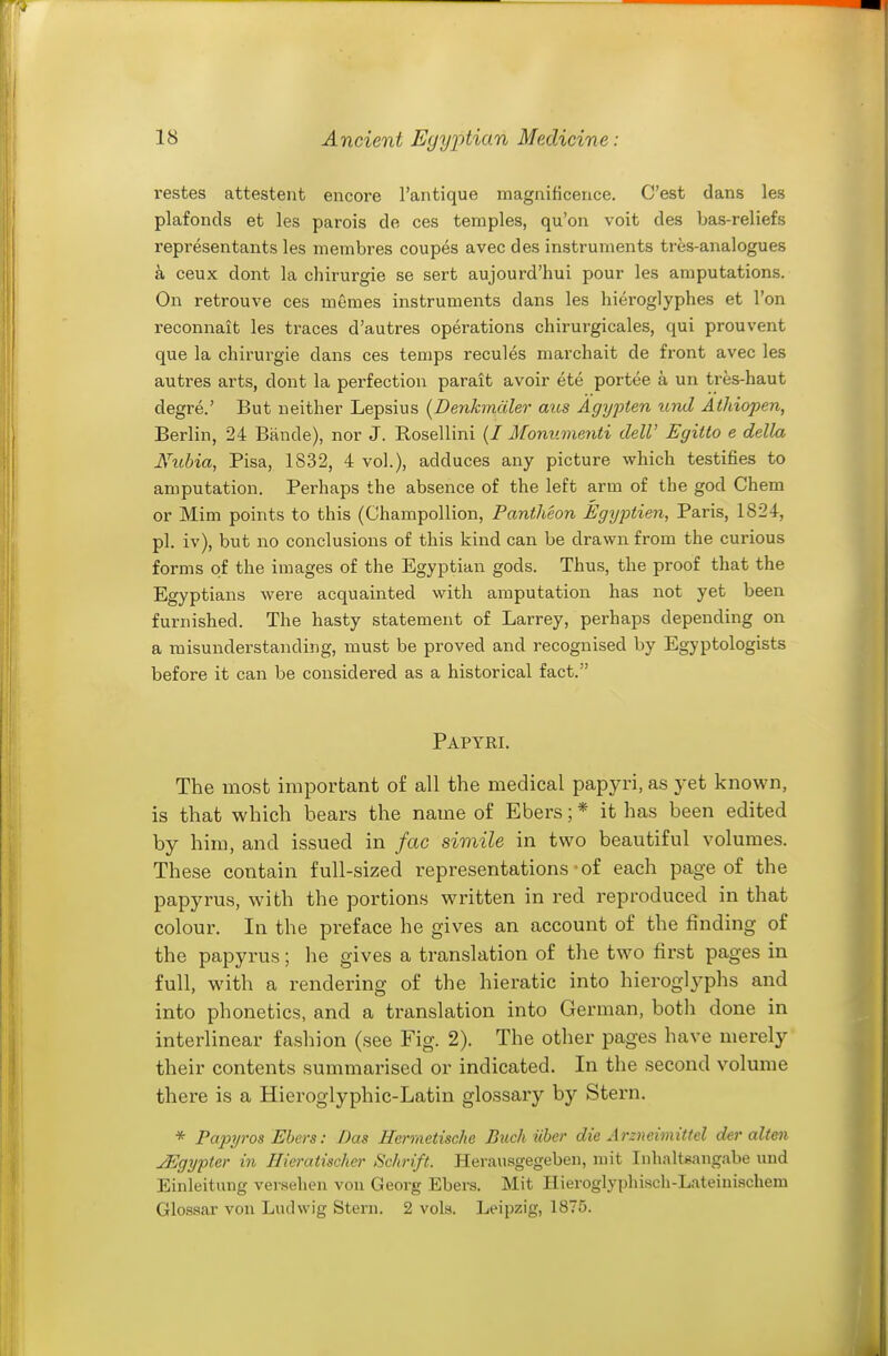 restes attestent encore I'antique magnificence. C'est dans les plafonds et les parois de ces temples, qu'on voit des bas-reliefs representants les membres coupes avec des instruments tres-analogues k ceux dont la chirurgie se sert aujourd'hui pour les amputations. On retrouve ces memes instruments dans les hieroglyphes et Ton reconnait les traces d'autres operations chirurgicales, qui prouvent que la chirurgie dans ces temps recules marchait de front avec les autres arts, dont la perfection parait avoir ete portee a un tres-haut degre.' But neither Lepsius (Denkmciler aits Agypien und Athiopen, Berlin, 24 Bande), nor J. Rosellini {I Monumenti dell' Egitto e della Nuhia, Pisa, 1832, 4 vol.), adduces any picture which testifies to amputation. Perhaps the absence of the left arm of the god Chem or Mim points to this (ChampoUion, Pantheon Egijptien, Paris, 1824, pi. iv), but no conclusions of this kind can be drawn from the curious forms of the images of the Egyptian gods. Thus, the proof that the Egyptians were acquainted with amputation has not yet been furnished. The hasty statement of Larrey, perhaps depending on a misunderstanding, must be proved and recognised by Egyptologists before it can be considered as a historical fact. Papyri. The most important o£ all the medical papyri, as j&i known, is that which bears the name of Ebers; * it has been edited by him, and issued in fac simile in two beautiful volumes. These contain full-sized representations-of each page of the papyrus, with the portions written in red reproduced in that colour. In the preface he gives an account of the finding of the papyrus; he gives a translation of the two first pages in full, with a rendering of the hieratic into hieroglyphs and into phonetics, and a translation into German, both done in interlinear fashion (see Fig. 2). The other pages have merely their contents summarised or indicated. In the second volume there is a Hieroglyphic-Latin glossai-y by Stern. * PapyrOS Ebers: Das Rennctische Puck iiber die Arzncimittel der alten JEgypter in Hieratischcr Schrift. Herausgegeben, mit Inhalt«angabe und Einleitung versehen vou Georg Ebers. Mit Hieroglyphisch-Lateiui.schem Glossar von Ludwig Stern. 2 vols. Leipzig, 1875.