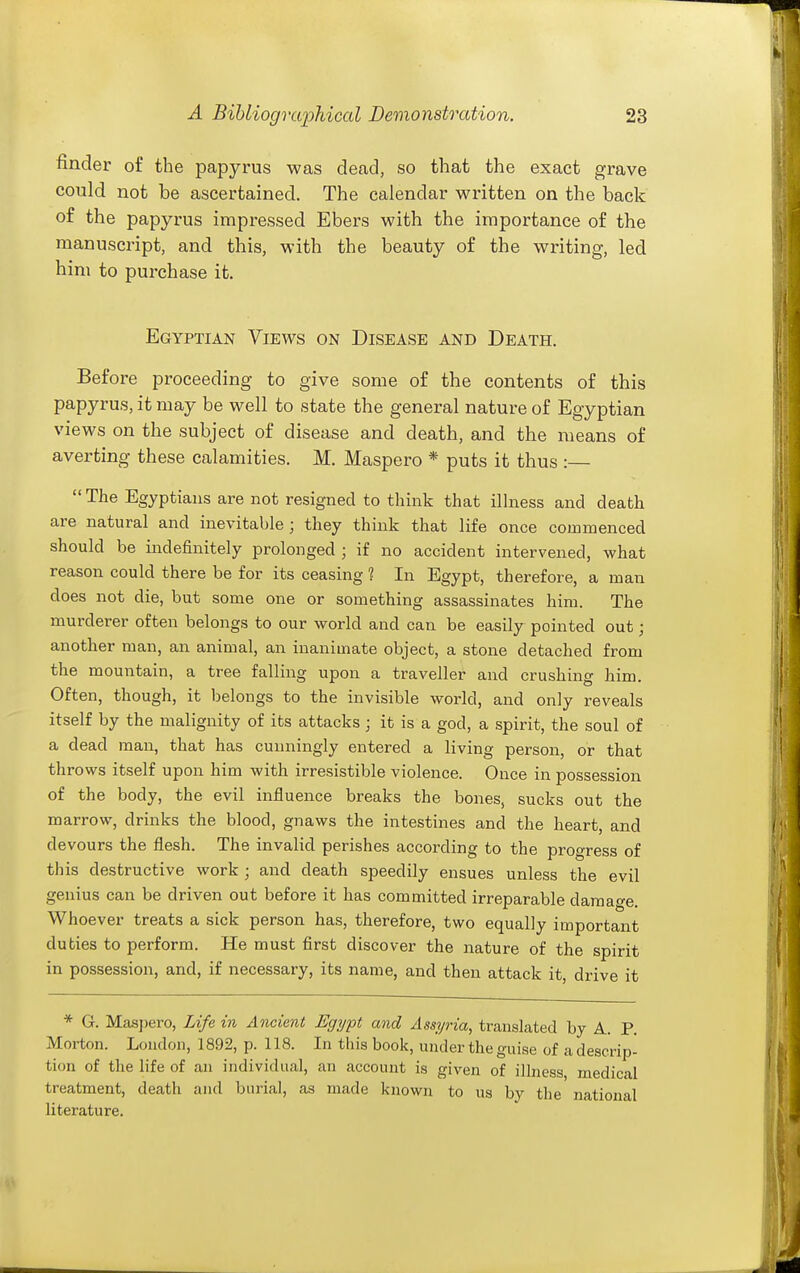 finder of the papyrus was dead, so that the exact grave could not be ascertained. The calendar written on the back of the papyrus impressed Ebers with the importance of the manuscript, and this, with the beauty of the writing, led him to purchase it. Egyptian Views on Disease and Death. Before proceeding to give some of the contents of this papyrus, it may be well to state the general nature of Egyptian views on the subject of disease and death, and the means of averting these calamities. M. Maspero * puts it thus :—  The Egyptians are not resigned to think that illness and death are natural and inevitable; they think that life once commenced should be indefinitely prolonged ; if no accident intervened, what reason could there be for its ceasing 1 In Egypt, therefore, a man does not die, but some one or something assassinates him. The murderer often belongs to our world and can be easily pointed out; another man, an animal, an inanimate object, a stone detached from the mountain, a tree falling upon a traveller and crushing him. Often, though, it belongs to the invisible world, and only reveals itself by the malignity of its attacks j it is a god, a spirit, the soul of a dead man, that has cunningly entered a living person, or that throws itself upon him with irresistible violence. Once in possession of the body, the evil influence breaks the bones, sucks out the marrow, drinks the blood, gnaws the intestines and the heart, and devours the flesh. The invalid perishes according to the progress of this destructive work ; and death speedily ensues unless the evil genius can be driven out before it has committed irreparable damat^e. Whoever treats a sick person has, therefore, two equally important duties to perform. He must first discover the nature of the spirit in possession, and, if necessary, its name, and then attack it, drive it * G. Masj)ero, Life in Ancient Egypt and Assyria, translated by A. P. Morton. London, 1892, p. 118. In this book, under the guise of a descrip- tion of the life of an individual, an account is given of illness medical treatment, death and burial, as made known to us by the national literature.