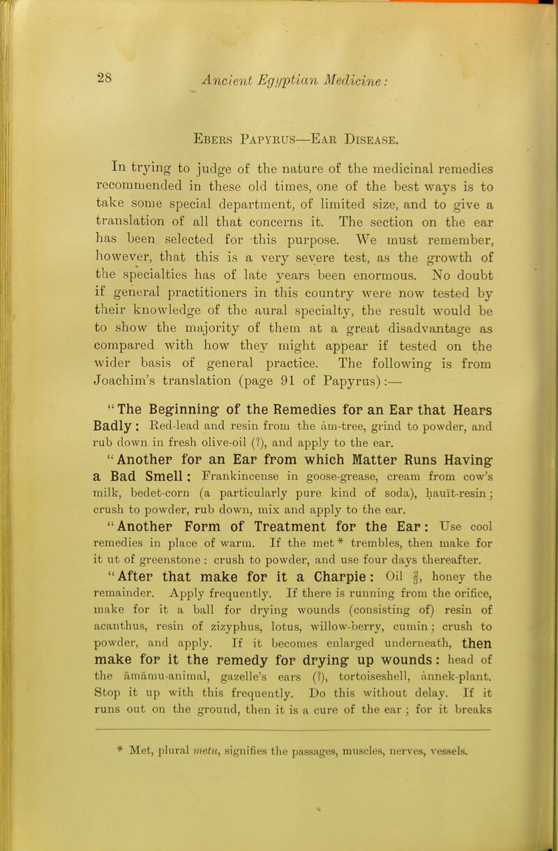 Ebers Papyrus—Ear Disease. In trying to judge of the nature of the medicinal remedies recommended in these old times, one of the best ways is to take some special department, of limited size, and to give a translation of all that concerns it. The section on the ear has been selected for this purpose. We must remember, however, that this is a very severe test, as the growth of the specialties has of late years been enormous. No doubt if general practitioners in this country were now tested by their knowledge of the aural specialty, the result would be to show the majority of them at a great disadvantage as compared with how they might appear if tested on the wider basis of general practice. The following is from Joachim's translation (page 91 of Papyrus):—  The Beg-inning of the Remedies for an Ear that Hears Badly: Red-lead and resin from the am-tree, grind to powder, and rub down in fresh olive-oil (?), and apply to the ear. Another for an Ear from which Matter Runs Having- a Bad Smell : Frankincense in goose-grease, cream from cow's milk, bedet-corn (a particularly pure kind of soda), hauit-resin; crush to powder, rub down, mix and apply to the ear. Another Form of Treatment for the Ear: Use cool remedies in place of warm. If the met * trembles, then make for it ut of greenstone : crush to powder, and use four days thereafter. After that make for it a Charple: Oil f, honey the remainder. Apply frequently. If there is running from the orifice, make for it a ball for drying wounds (consisting of) resin of acanthus, resin of zizyphus, lotus, willow-berry, cumin; crush to powder, and apply. If it becomes enlarged underneath, then make for it the remedy for drying- up wounds: head of the amamu-aniraal, gazelle's ears (?), tortoiseshell, annek-plant. Stop it up with this frequently. Do this without delay. If it runs out on the ground, then it is a cure of the ear ; for it breaks * Met, plural metu, signifies the passages, muscles, nerves, vessels.