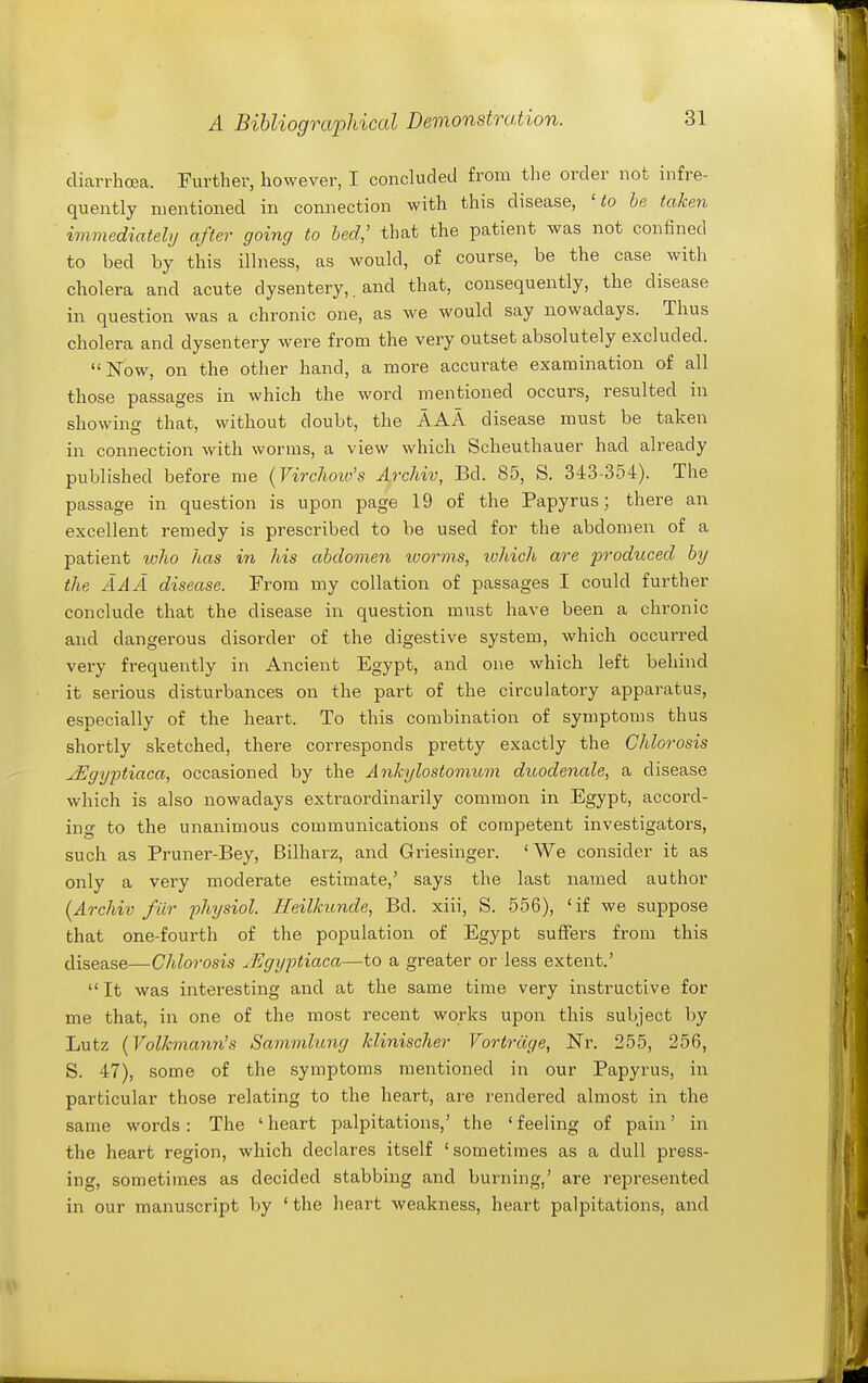 diarrhoea. Further, however, I concluded from the order not infre- quently mentioned in connection with this disease, 'to be taken immediately after going to bed,' that the patient was not confined to bed by this illness, as would, of course, be the case with cholera and acute dysentery,, and that, consequently, the disease in question was a chronic one, as we would say nowadays. Thus cholera and dysentery were from the very outset absolutely excluded. ISTow, on the other hand, a more accurate examination of all those passages in which the word mentioned occurs, resulted in showino- that, without doubt, the AAA disease must be taken in connection with worms, a view which Scheuthauer had already published before me (Virchow's Archiv, Bd. 85, S. 343-354). The passage in question is upon page 19 of the Papyrus; there an excellent remedy is prescribed to be used for the abdomen of a patient loho has in his abdomeyi luorms, which are produced by the AAA disease. From my collation of passages I could further conclude that the disease in question must have been a chronic and dangerous disorder of the digestive system, which occurred very frequently in Ancient Egypt, and one which left behind it serious disturbances on the part of the circulatory apparatus, especially of the heart. To this combination of symptoms thus shortly sketched, there corresponds pretty exactly the Chlorosis JSgyptiaca, occasioned by the Ankylostomum duodenale, a disease which is also nowadays extraordinarily common in Egypt, accord- ing to the unanimous communications of competent investigators, such as Pruner-Bey, Bilharz, and Griesinger. 'We consider it as only a very moderate estimate,' says the last named author {Archiv filr ■physiol. TIeilkunde, Bd. xiii, S. 556), 'if we suppose that one-fourth of the population of Egypt suffers from this disease—Chlorosis xEgyptiaca—to a greater or less extent.' It was interesting and at the same time very instructive for me that, in one of the most recent works upon this subject by Lutz {Volkmann's Sammlung klinischer Vortrdge, Nr. 255, 256, S. 47), some of the symptoms mentioned in our Papyrus, in particular those relating to the heart, are rendered almost in the same words: The 'heart palpitations,' the 'feeling of pain' in the heart region, which declares itself 'sometimes as a dull press- ing, sometimes as decided stabbing and burning,' are represented in our manuscript by 'the heart weakness, heart palpitations, and