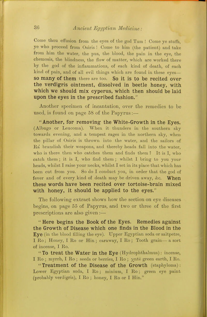 Come thou effusion from the eyes of the god Tum ! Come ye stuffs, ye who proceed from Osiris ! Come to him (the patient) and take from him the water, the pus, the blood, the pain in the eye, the chemosis, the blindness, the flow of matter, which are worked there by the god of the inftammations, of each kind of death, of each kind of pain, and of all evil things which are found in these eyes— SO many of them there are too. So it is to be recited over the verdigpis ointment, dissolved in beetle honey, with which we should mix cyperus, which then should be laid upon the eyes in the prescribed fashion. Another specimen of incantation, over the remedies to be used, is found on page 58 of the Papyrus:— Another, for removing- the White-Growth in the Eyes. (Albugo or Leucoma). When it thunders in the southern sky towards evening, and a tempest rages in the northern sky, when the pillar of Osiris is thrown into the water, and the sailors of Ra brandish their weapons, and thereby heads fall into the water, who is there then who catches them and finds them 1 It is I, who catch them ; it is I, who find them ; whilst I bring to you your heads, whilst I raise your necks, whilst I set in its place that which has been cut from you. So do I conduct you, in order that the god of fever and of every kind of death may be driven away, ifec. When these words have been recited over tortoise-brain mixed with honey, it should be applied to the eyes. The following extract shows how the section on eye disea.ses begins, on page 55 of Papyrus, and two or three of the first prescriptions are also given :—  Here begins the Book of the Eyes. Remedies against the Growth of Disease which one finds in the Blood in the Eye (in the blood filling the eye). Upper Egyptian soda or saltpetre, I Ro ; Honey, I Ro or Hin; caraway, I Ro ; Tooth grain— a sort of incense, I Ro.  To treat the Water in the Eye (Hydrophthalmus): incense, I Ro ; myrrh, I Ro ; seeds or berries, I Ro ; %nt(i green earth, I Ro.  Treatment of the Disease of the Growth (staphyloma): Lower Egyptian soda, I Ro; minium, I Ro : green eye paint (probably verdigris), I Ro ; honey, I Ro or I Hin.