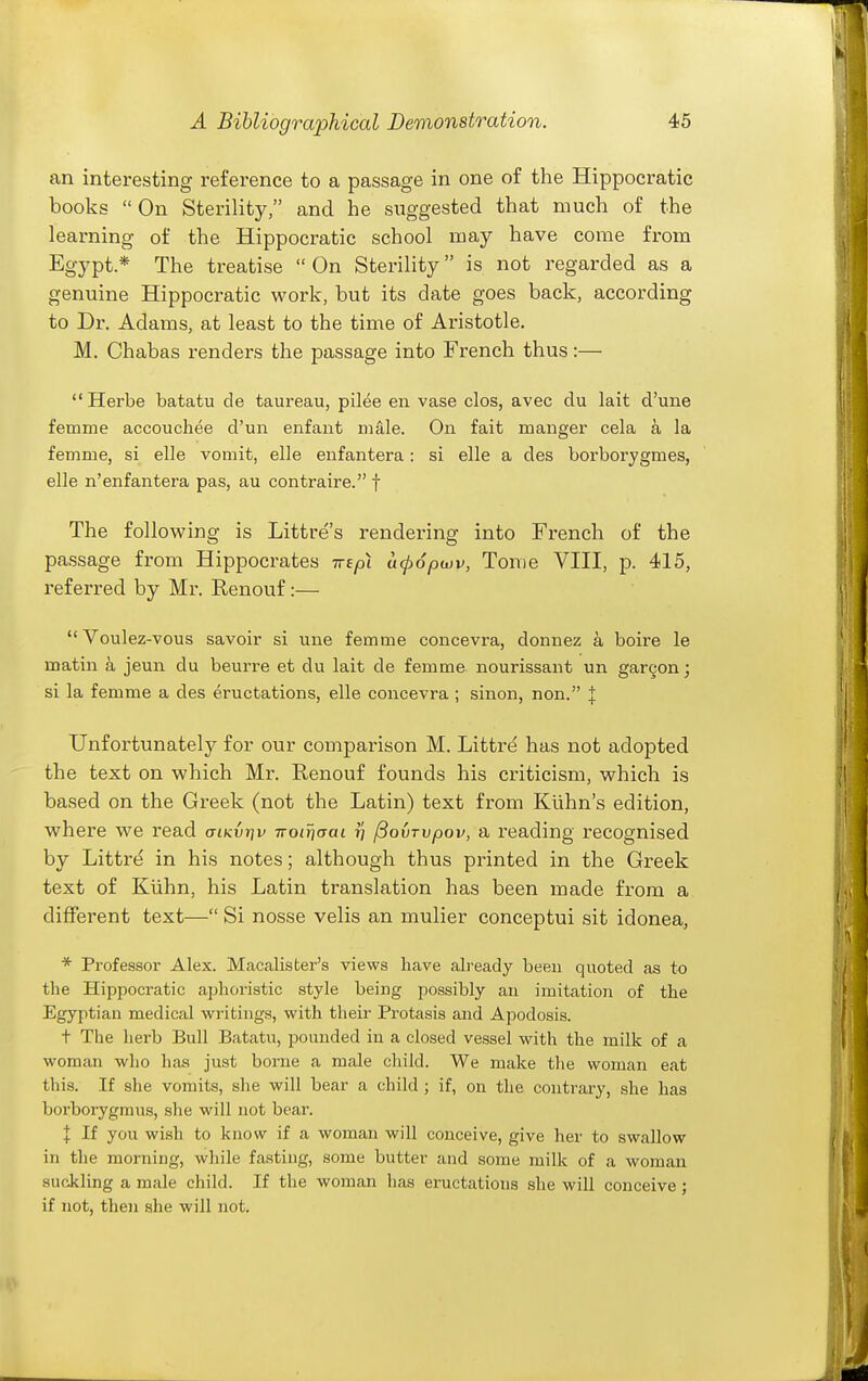 an interesting reference to a passage in one of the Hippocratic books On Sterility, and he suggested that much of the learning of the Hippocratic school may have come from Egypt* The treatise On Sterility is not regarded as a genuine Hippocratic work, but its date goes back, according to Dr. Adams, at least to the time of Aristotle. M. Chabas renders the passage into French thus:— Herbe batatu de taureau, pilee en vase clos, avec du lait d'une femme accouchee d'un enfant mfile. On fait manger cela a la femme, si elle vomit, elle enfantera: si elle a des borborygmes, elle n'enfantera pas, au contraire. f The following is Littre's rendering into French of the passage from Hippocrates Trepi ucpopwv, Tome VIII, p. 415, referred by Mr. Renouf:— Voulez-vous savoir si une femme concevra, donnez a boire le matin a jeun du beurre et du lait de femme nourissant un gargon; si la femme a des eructations, elle concevra ; sinon, non. J Unfortunately for our comparison M. Littre has not adopted the text on which Mr. Renouf founds his criticism, which is based on the Greek (not the Latin) text from Kiihn's edition, where we read cnKvrfv Troiriaai t} ^ovTvpov, a reading recognised by Littre in his notes; although thus printed in the Greek text of Kiihn, his Latin translation has been made from a different text— Si nosse velis an mulier conceptui sit idonea, * Professor Alex. Macalisfcer's views have already been quoted as to the Hippocratic aphoristic style being possibly au imitation of the Egyptian medical writings, with their Protasis and Apodosis. t The herb Bull Batatu, pounded in a closed vessel with the milk of a w^oman who has just bome a male child. We make the woman eat this. If she vomits, she will bear a child ; if, on the contrary, she has boi'borygmus, she will not bear. I If you wish to know if a woman will conceive, give her to swallow in the morning, while fasting, some butter and some milk of a woman suckling a male child. If the woman has eructations she will conceive ; if not, then she will not.