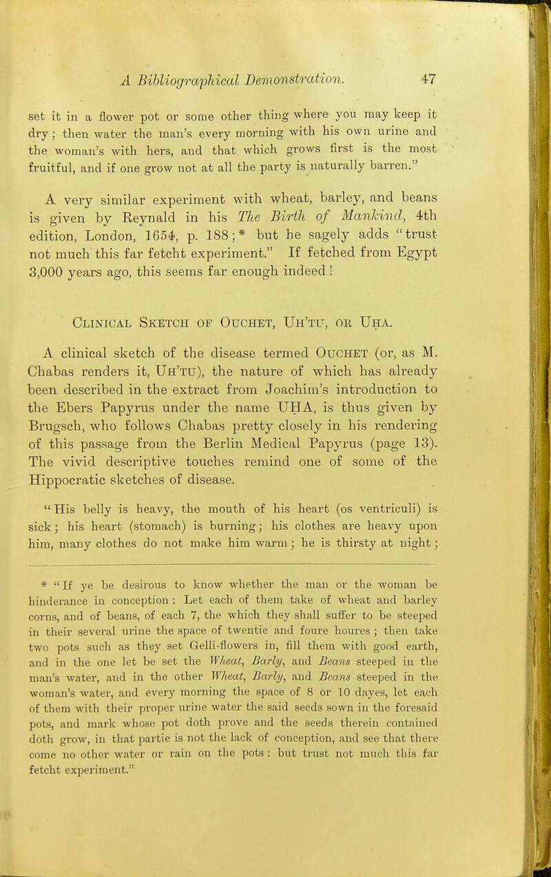 set it in a flower pot or some other thing where you may keep it dry; then water the man's every morning with his own urine and the woman's with hers, and that which grows first is the most fruitful, and if one grow not at all the party is naturally barren. A very similar experiment with wheat, barley, and beans is given by Reynald in his The Birth of ManJcind, 4th edition, London, 1654, p. 188;* but he sagely adds trust not much this far fetcht experiment. If fetched from Egypt 3,000 years ago, this seems far enough indeed ! Clinical Sketch of Ouchet, Uh'tu, or Uha. A clinical sketch of the disease termed Ouchet (or, as M. Chabas renders it, Uh'tu), the nature of which has already been described in the extract from Joachim's introduction to the Ebers Papyrus under the name UHA, is thus given by Brugsch, who follows Chabas pretty closely in his rendering of this passage from the Berlin Medical Papyrus (page 13). The vivid descriptive touches remind one of some of the Hippocratic sketches of disease. His belly is heavy, the mouth of his heart (os ventriculi) is sick; his heart (stomach) is burning; his clothes are heavy upon him, many clothes do not make him warm; he is thirsty at night; *  If ye be desirous to know whether the man or the woman be hinderance in conception : Let each of them take of wheat and barley corns, and of beans, of each 7, the which they shall suffer to be steeped in their several urine the space of twentie and foure houres ; then take two pots such as they set Gelli-flowers in, fill them with good earth, and in the one let be set the Wheat, Early, and Beans steeped in the man's water, and in the other Wheat, Barly, and Beans steeped in the woman's water, and every morning the space of 8 or 10 dayes, let each of them with their proper urine water the said seeds sown in the foresaid pots, and mark whose pot doth prove and the seeds therein contained doth grow, in that partie is not the lack of conception, and see that there come no other water or rain on the pots : but trust not much this far fetcht experiment.