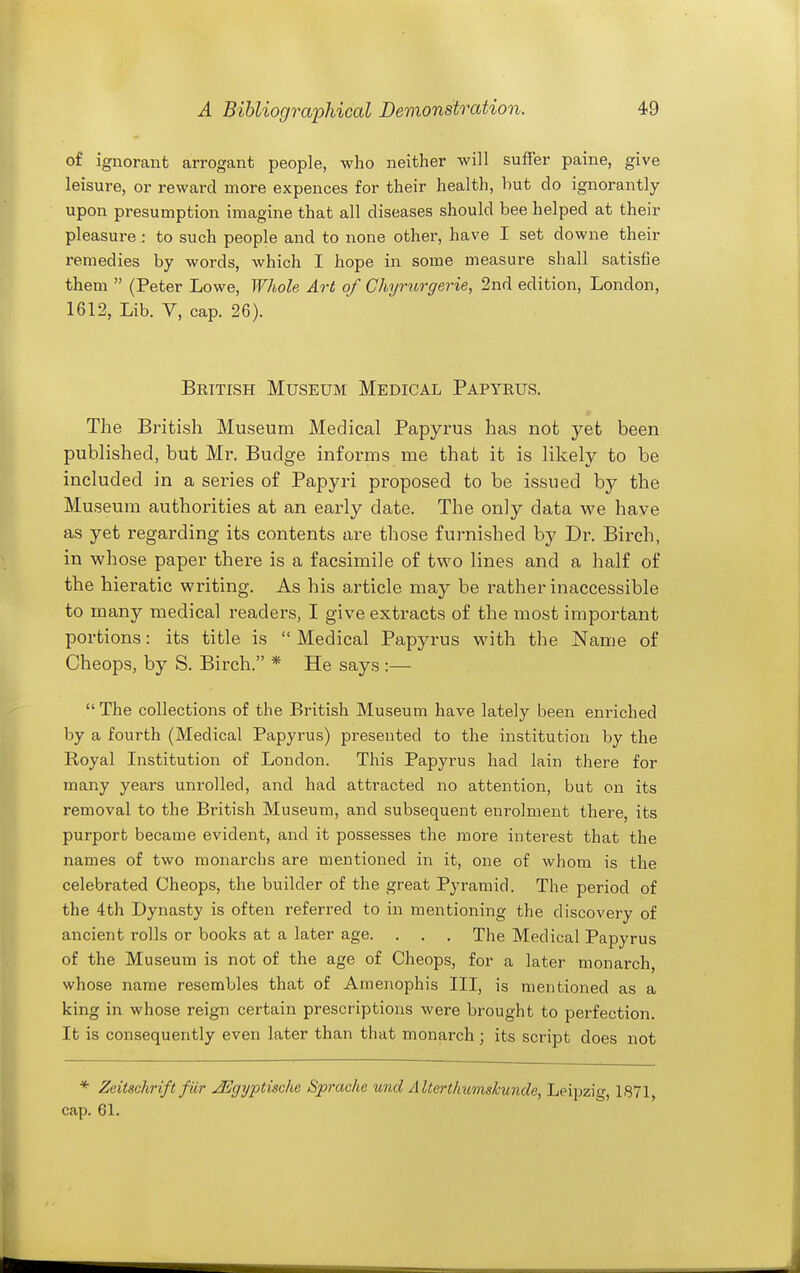 of ignorant arrogant people, who neither will suffer paine, give leisure, or reward more expences for their health, but do ignorantly upon presumption imagine that all diseases should bee helped at their pleasure : to such people and to none other, have I set downe their remedies by words, which I hope in some measure shall satisfie them  (Peter Lowe, Whole Art of Chyrurgerie, 2nd edition, London, 1612, Lib. V, cap. 26). British Museum Medical Papyrus. The British Museum Medical Papyrus has not yet been published, but Mr. Budge informs me that it is likely to be included in a series of Papyri proposed to be issued by the Museum authorities at an early date. The only data we have as yet regarding its contents are those furnished by Dr. Birch, in whose paper there is a facsimile of two lines and a half of the hieratic writing. As his article may be rather inaccessible to many medical readers, I give extracts of the most important portions: its title is  Medical Papyrus with the Name of Cheops, by S. Birch. * He says :—  The collections of the British Museum have lately been enriched by a fourth (Medical Papyrus) presented to the institution by the Royal Institution of London. This Papyrus had lain there for many years unrolled, and had attracted no attention, but on its removal to the British Museum, and subsequent enrolment there, its purport became evident, and it possesses the more interest that the names of two monarchs are mentioned in it, one of whom is the celebrated Cheops, the builder of the great Pyramid. The period of the 4th Dynasty is often referred to in mentioning the discovery of ancient rolls or books at a later age. . . . The Medical Papyrus of the Museum is not of the age of Cheops, for a later monarch, whose name resembles that of Amenophis III, is mentioned as a king in whose reign certain prescriptions were brought to perfection. It is consequently even later than that monarch ; its script does not * Zeitschrift fiir JEgyptische Sprache und Alterthumskunde, Leijjzig, 1871, cap. 61.