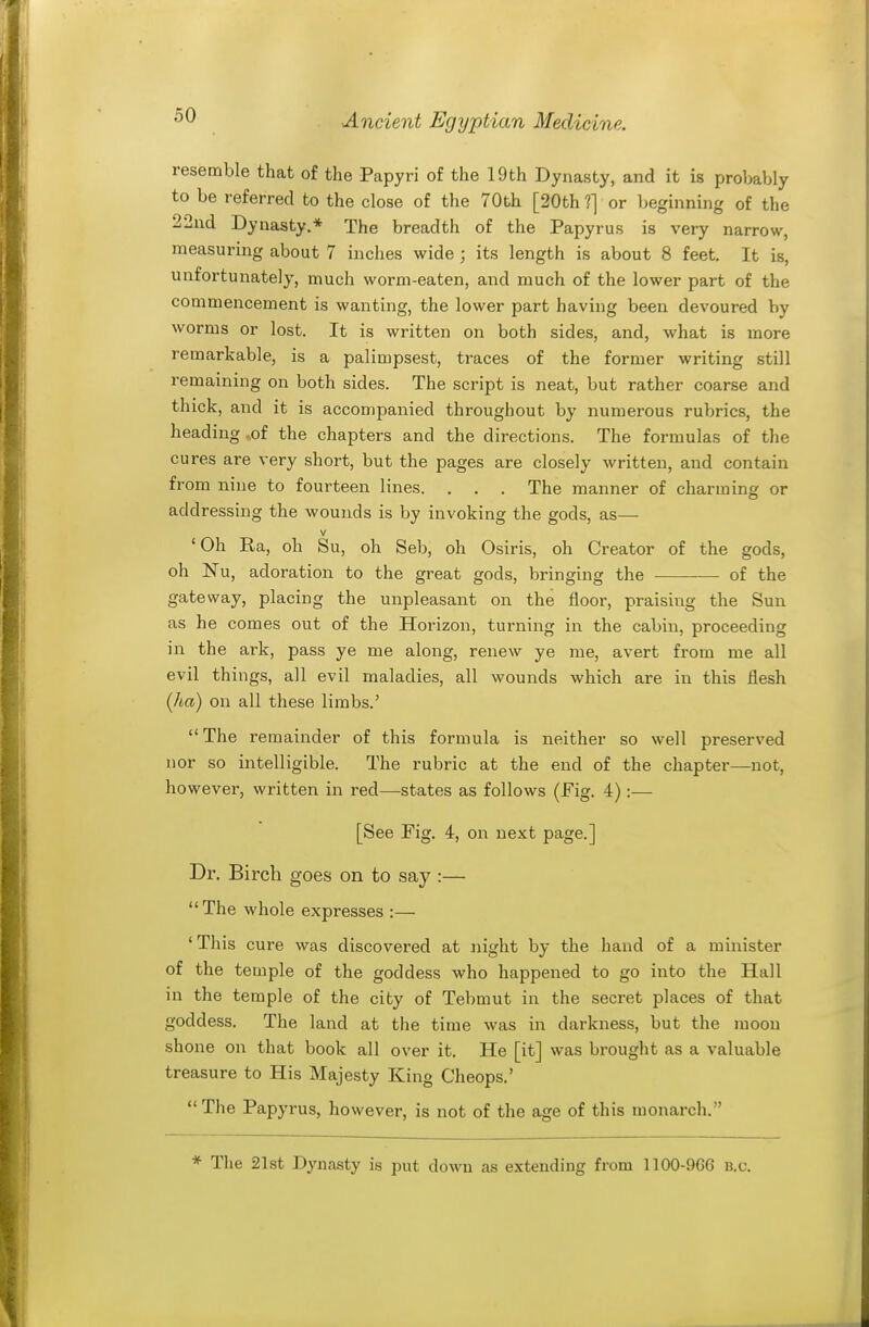 resemble that of the Papyri of the 19th Dynasty, and it is probably to be referred to the close of the 70th [20th 1] or beginning of the 22nd Dynasty.* The breadth of the Papyrus is very narrow, measuring about 7 inches wide ; its length is about 8 feet. It is, unfortunately, much worm-eaten, and much of the lower part of the commencement is wanting, the lower part having been devoured by worms or lost. It is written on both sides, and, what is more remarkable, is a palimpsest, traces of the former writing still remaining on both sides. The script is neat, but rather coarse and thick, and it is accompanied throughout by numerous rubrics, the heading -.of the chapters and the directions. The formulas of the cures are very short, but the pages are closely written, and contain from nine to fourteen lines. . . . The manner of charming or addressing the wounds is by invoking the gods, as— V 'Oh Ra, oh Su, oh Seb, oh Osiris, oh Creator of the gods, oh Nu, adoration to the great gods, bringing the of the gateway, placing the unpleasant on the floor, praising the Sun as he comes out of the Horizon, turning in the cabin, proceeding in the ark, pass ye me along, renew ye me, avert from me all evil things, all evil maladies, all wounds which are in this iiesh (ha) on all these limbs.' The remainder of this formula is neither so well preserved nor so intelligible. The rubric at the end of the chapter—not, however, written in red—states as follows (Fig. 4) :— [See Fig. 4, on next page.] Dr. Birch goes on to say :— The whole expresses :— ' This cure was discovered at night by the hand of a minister of the temple of the goddess who happened to go into the Hall in the temple of the city of Tebmut in the secret places of that goddess. The land at the time was in darkness, but the moon shone on that book all over it. He [it] was brought as a valuable treasure to His Majesty King Cheops.' The Papyrus, however, is not of the age of this monarch. * The 21st Dynasty is put down as extending from 1100-9G6 b.c.