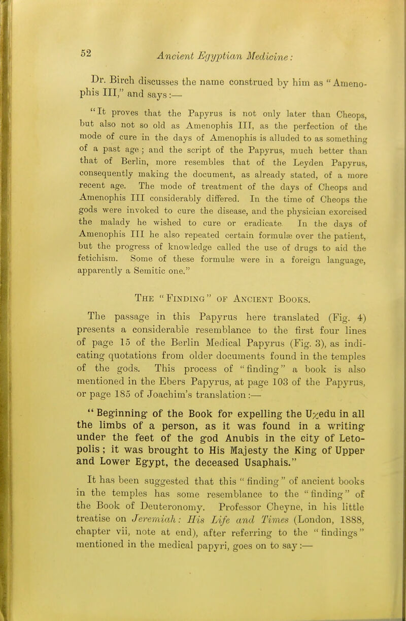 Dr. Birch discusses the name construed by him as  Ameno- phis III, and says It proves that the Papyrus is not only later than Cheops, but also not so old as Amenophis III, as the perfection of the mode of cure in the days of Amenophis is alluded to as something of a past age ; and the script of the Papyrus, much better than that of Berlin, more resembles that of the Leyden Papyrus, consequently making the document, as already stated, of a more recent age. The mode of treatment of the days of Cheops and Amenophis III considerably differed. In the time of Cheops the gods were invoked to cure the disease, and the physician exorcised the malady he wished to cure or eradicate. In the days of Amenophis III he also repeated certain formulae over the patient, but the progress of knowledge called the use of drugs to aid the fetichisra. Some of these formulas were in a foreisn lancuase, apparently a Semitic one. The Finding of Ancient Books. The passage in this Papyrus here translated (Fig. 4) presents a considerable resemblance to the first four lines of page 15 of the Berlin Medical Papyrus (Fig. 3), as indi- cating quotations from older documents found in the temples of the gods. This process of finding a book is also mentioned in the Ebers Papyrus, at page 103 of the Papj-rus, or page 185 of Joachim's translation:— *' Beginning- of the Book for expelling the U^edu in all the limbs of a person, as it was found in a writing- under the feet of the g-od Anubis in the city of Leto- polis; it was broug-ht to His Majesty the King of Upper and Lower Egypt, the deceased Usaphais. It has been suggested that this  finding  of ancient books in the temples has some resemblance to the finding of the Book of Deuteronomy. Professor Cheyne, in his little treatise on Jeremiah: His Life and Times (London, 1888, chapter vii, note at end), after referring to the findings mentioned in the medical papyri, goes on to say:—