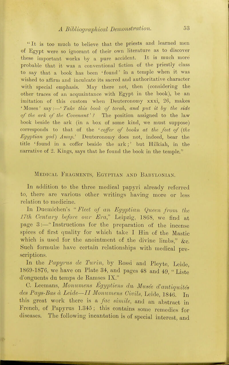 It is too much to believe that the priests and learned men of Egypt were so ignorant of their own literature as to discover these important works by a pure accident. It is much more probable that it was a conventional fiction of the priestly class to say that a book has been 'found' in a temple when it was wished to affirm and inculcate its sacred and authoritative character with special emphasis. May there not, then (considering the other traces of an acquaintance with Egypt in the book), be an imitation of this custom when Deuteronomy xxxi, 26, makes ' Moses' say:—' 2'ake this book of torah, and put it by the side of the ark of the Covenant' ? The position assigned to the law book beside the ark (in a box of some kind, we must suppose) corresponds to that of the ' cqfei- of books at the feet of (the Egy2otian god) Anup.' Deuteronomy does not, indeed, bear the title 'found in a coffer beside the ark;' but Hilkiah, in the narrative of 2. Kings, says that he found the book in the temple. Medical Fragments, Egyptian and Babylonian. In addition to the three medical papyri already referred to, there are various other writings having more or less relation to medicine. In Duemichen's  Fleet of an Egyptian Queen from the 17th Century before our Era Leipzig, 1868, we find at page 3:—Instructions for the preparation of the incense spices of first quality for which take I Hin of the Mastic which is used for the anointment of the divine limbs, &c. Such formula have certain relationships with medical pre- scriptions. In the Papyrus de Turin, by Rossi and Pleyte, Leide, 1869-1876, we have on Plate 34, and pages 48 and 49,  Liste d'onguents du temps de Ramses IX. C. Leemans, Monumens Egyptien^ du Musee d'antiquitee des Pays-Bas a Leide—II Monumens Civils, Leide, 1846. In this great work there is a fac simile, and an abstract in French, of Papyrus 1.345 ; this contains some remedies for diseases. The following incantation is of special interest, and