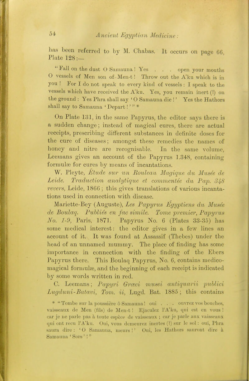 has been referred to by M. Chabas. It occurs on pa^e 66 PI ate 128:— Fall on the dust O Samauna ! Yes . . . open your mouths O vessels of Men son of Men-t! Throw out the A'ku which is in you ! For I do not speak to every kind of vessels : I speak to the vessels which have received the A'ku. Yes, you remain inert (?) on the ground : Yes Phra shall say ' O Samauna die !' Yes the Hathors shall say to Samauna ' Depart! ' * On Plate 131, in the same Papyrus, the editor says there is a sudden change; instead of magical cures, there are actual receipts, prescribing different substances in definite doses for the cure of diseases; amongst these remedies the names of honey and nitre are recognisable. In the same volume, Leemans gives an account of the Papyrus 1.348, containing formulae for cures by means of incantations. W. Pleyte, Etude sur un Rouleau Magique du Musee de Leide. Traduction analytique et commentee du Pap. 3J^8 revers, Leide, 1866 ; this gives translations of various incanta- tions used in connection v\dth disease. Mariette-Bey (Auguste), Les Papyrus Egyptiens dit Musee de Boulaq. Puhlies en fac simile. Tome premier, Pa2Jyrus No. 1-9, Paris, 1871. Papyrus No. 6 (Plates 33-35) has some medical interest: the editor gives in a few lines an account of it. It was found at Assassif (Thebes) under the head of an unnamed mummy. The place of finding has some importance in connection with the finding of the Ebers Papyrus there. This Boulaq Papyrus, No. 6, contains medico- magical fornmlse, and the beginning of each receipt is indicated by some words written in red. C. Leemans; Papyri Grasci onusei antiquarii puhlici Lugduni-Batavi, Tom. ii, Lugd. Bat, 1885 ; this contains * Tombe siu-la poussiere o Samauna I oui . . . ouvrez vos bouclie.'s, vaisseaux de Men (fils) de Men-t ! Ejaculez I'A'ku, qui est en vous I ear je ne parle pas k toute esp6(;e de vaisseaux ; car je parle au.x^ vais.seaiix qui ont recii I'A'ku. Oui, vous denieurez inertes (?) sur le sol : oui, Phra saura dire: '0 Samauna, meurs !' Oui, les Hatliors sauront dire a Samauna ' Sors' ! 