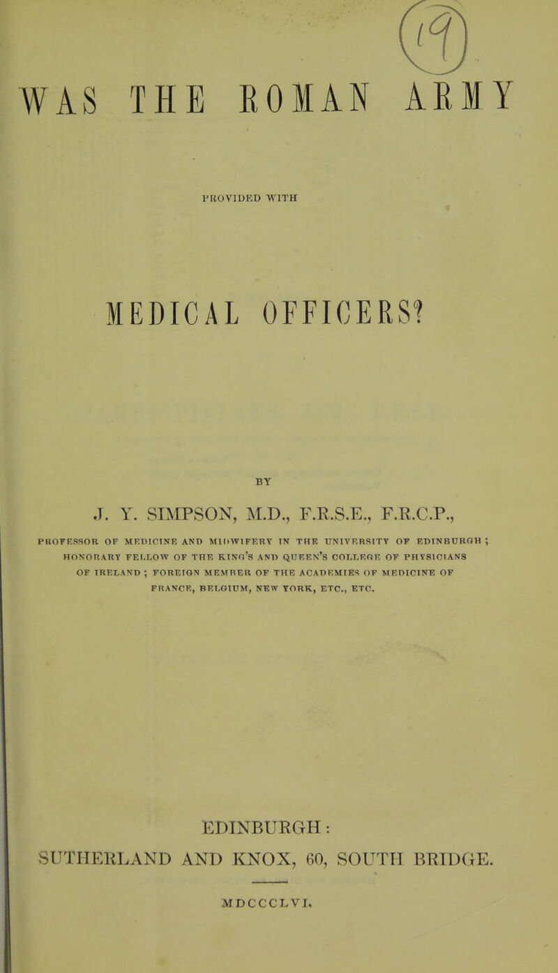 WAS THE EOIAN ARMY PROVIUED WITH MEDICAL OFFICERS! BY J. y. SIMPSON, M.D., F.R.S.E., F.R.C.P., PKOFESSOR OF MF.DICINE AND MIOWIFF-RY IN TFtF. UNIVERSITT OT EDINBURGH ; HONORARY FELLOW OF THE KINo's AND QUEEN's COLLEGE OF PHYSICIANS OF IRELAND; FOREIGN MEMREIl OF THE ACADEMIES OF MEDICINE OF FRANCE, BELGIUM, NEW YORK, ETC., ETC. EDINBURGH: SUTHERLAND AND KNOX, 60, SOUTH BRIDGE. MDCCCLVI.