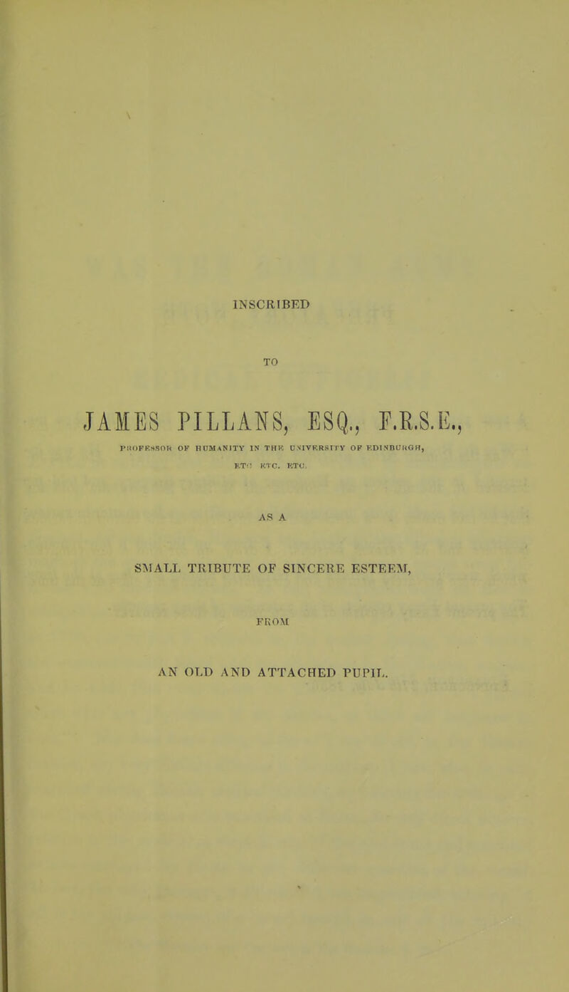 \ IM SCRIBED TO JAMES PILLANS, ESQ,, F.E.S.E., PIIOFRSSOH OK HUMANITY IN THK UNIVKRStTY OP F.DINBUKGH, KT^: KTC. KTO. AS A SifALL TRIBUTE OF SINCERE ESTEEM, FROM AN OLD AND ATTACHED PUPIL.