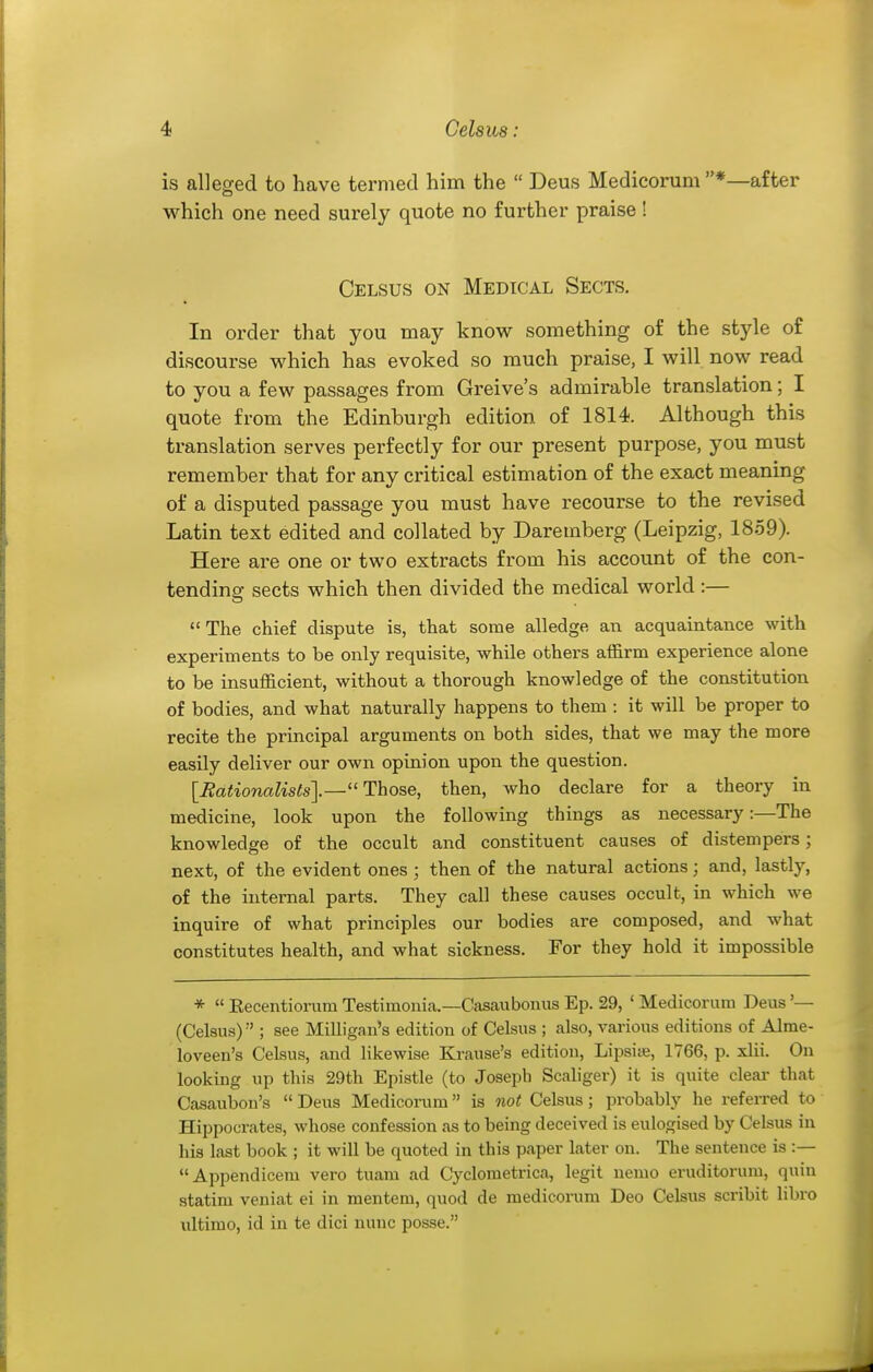 is alleged to have termed him the  Deus Medicorum *—after which one need surely quote no further praise ! Celsus on Medical Sects. In order that you may know something of the style of discourse which has evoked so much praise, I will now read to you a few passages from Greive's admirable translation; I quote from the Edinburgh edition of 1814. Although this translation serves perfectly for our present purpose, you must remember that for any critical estimation of the exact meaning of a disputed passage you must have recourse to the revised Latin text edited and collated by Daremberg (Leipzig, 1859). Here are one or two extracts from his account of the con- tending sects which then divided the medical world:— The chief dispute is, that some alledge, an acquaintance with experiments to be only requisite, while others affirm experience alone to be insufficient, without a thorough knowledge of the constitution of bodies, and what naturally happens to them : it will be proper to recite the principal arguments on both sides, that we may the more easily deliver our own opinion upon the question. [Eationalists].—Those, then, who declare for a theory in medicine, look upon the following things as necessary:—The knowledge of the occult and constituent causes of distempers; next, of the evident ones ; then of the natural actions; and, lastly, of the internal parts. They call these causes occult, in which we inquire of what principles our bodies are composed, and what constitutes health, and what sickness. For they hold it impossible *  Kecentiorum Testimonia.—Casaubonus Ep. 29, ' Medicorum Deus '— (Celsus) ; see Milligan's edition of Celsus ; also, various editions of Alme- loveen's Celsus, and likewise Krause's edition, Lipsiie, 1766, p. xlii. On looking up this 29th Epistle (to Joseph Scaliger) it is quite clear that Casaubon's  Deus Medicorum is not Celsus; probably he referred to Hippocrates, whose confession as to being deceived is eulogised by Celsus in his last book ; it will be quoted in this paper later on. The sentence is :— Appendicera vero tuam ad Cyclometrica, legit nemo eruditorum, quin statim veniat ei in mentem, quod de medicorum Deo Celsus scribit libro ultimo, id in te dici nunc posse.